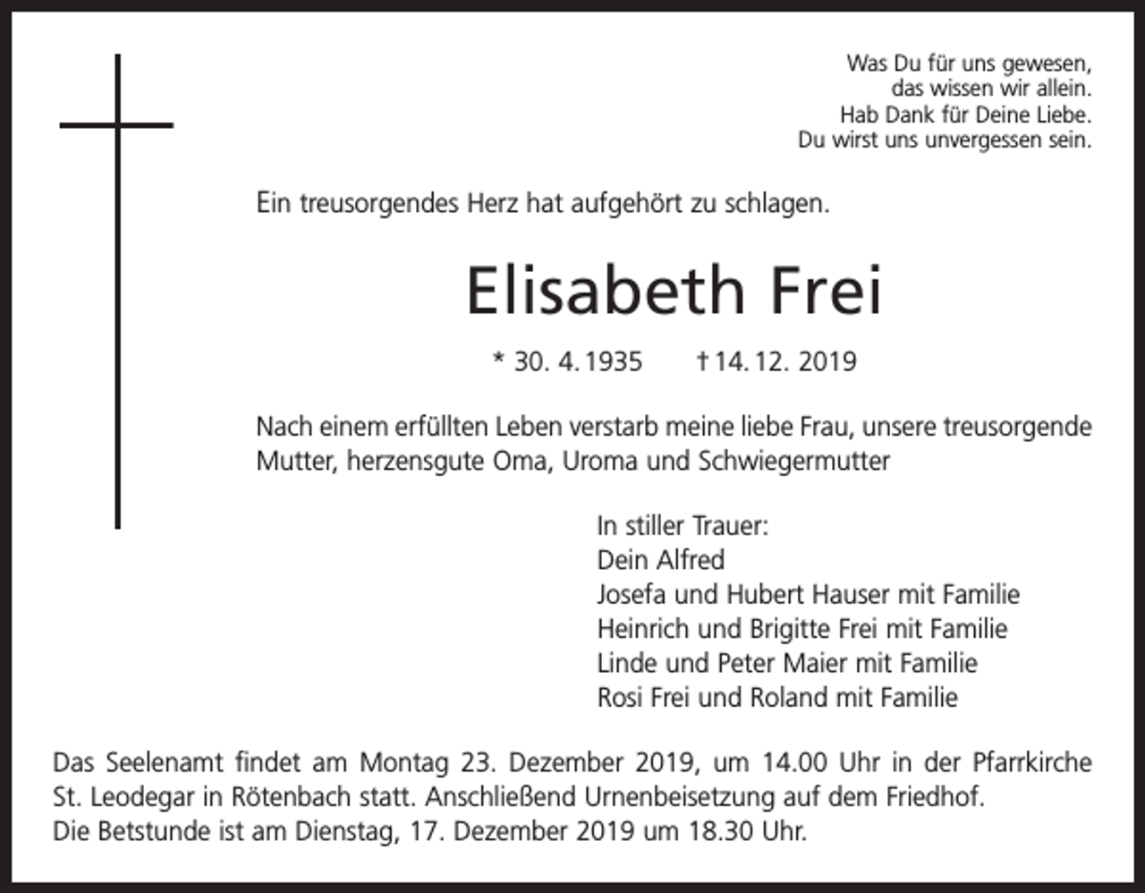 <p>Was Du für uns gewesen,<br />das wissen wir allein.<br />Hab Dank für Deine Liebe.<br />Du wirst uns unvergessen sein.</p><p>Ein treusorgendes Herz hat aufgehört zu schlagen.</p><p>Elisabeth Frei<br />* 30. 4. 1935 † 14. 12. 2019<br />Nach einem erfüllten Leben verstarb meine liebe Frau, unsere treus­orgende<br />Mutter, herzensgute Oma, Uroma und S­ chwiegermutter<br />In stiller Trauer:<br />Dein Alfred<br />Josefa und Hubert Hauser mit Familie<br />Heinrich und Brigitte Frei mit Familie<br />Linde und Peter Maier mit Familie<br />Rosi Frei und Roland mit Familie<br />Das Seelenamt findet am Montag 23. Dezember 2019, um 14.00 Uhr in der Pfarrkirche<br />St. Leodegar in Rötenbach statt. Anschließend Urnenbeisetzung auf dem Friedhof.<br />Die Betstunde ist am Dienstag, 17. Dezember 2019 um 18.30 Uhr.</p>