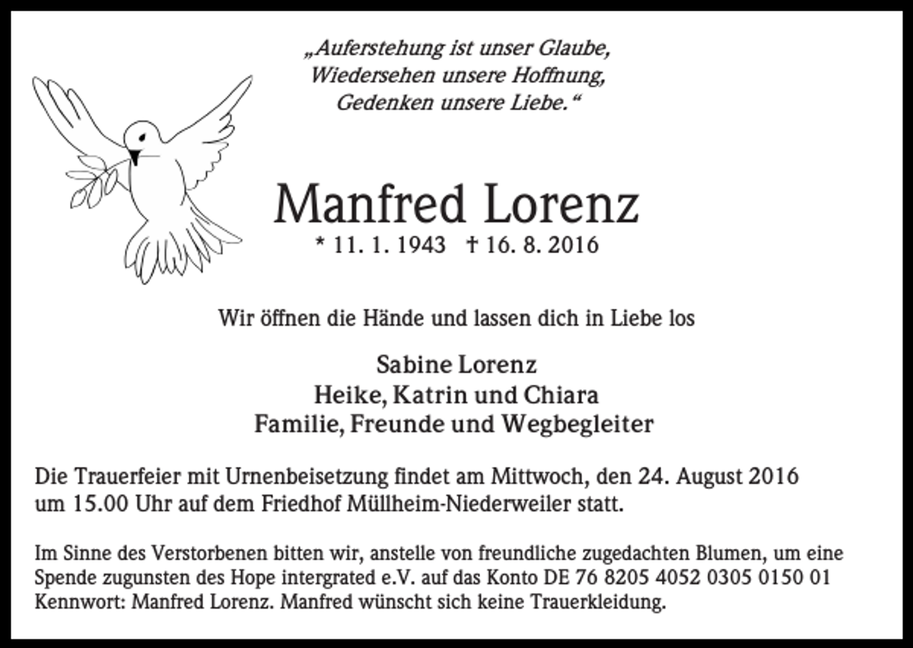 <p>„Auferstehung ist unser Glaube,<br />Wiedersehen unsere Hoffnung,<br />Gedenken unsere Liebe.“</p><p>Manfred Lorenz<br />* 11. 1. 1943 † 16. 8. 2016<br />Wir öffnen die Hände und lassen dich in Liebe los<br />Sabine Lorenz<br />Heike, Katrin und Chiara<br />Familie, Freunde und Wegbegleiter<br />Die Trauerfeier mit Urnenbeisetzung findet am Mittwoch, den 24. August 2016<br />um 15.00 Uhr auf dem Friedhof Müllheim-Niederweiler statt.<br />Im Sinne des Verstorbenen bitten wir, anstelle von freundliche zugedachten Blumen, um eine<br />Spende zugunsten des Hope intergrated e.V. auf das Konto DE 76 8205 4052 0305 0151<br />Kennwort: Manfred Lorenz. Manfred wünscht sich keine Trauerkleidung.</p>