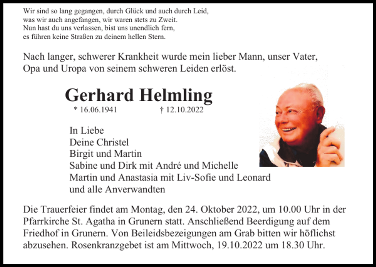 <p>Wir sind so lang gegangen, durch Glück und auch durch Leid,<br />was wir auch angefangen, wir waren stets zu Zweit.<br />Nun hast du uns verlassen, bist uns unendlich fern,<br />es führen keine Straßen zu deinem hellen Stern.</p><p>Nach langer, schwerer Krankheit wurde mein lieber Mann, unser Vater,<br />Opa und Uropa von seinem schweren Leiden erlöst.</p><p>Gerhard Helmling<br />* 16.06.1941</p><p>† 12.10.2022</p><p>In Liebe<br />Deine Christel<br />Birgit und Martin<br />Sabine und Dirk mit André und Michelle<br />Martin und Anastasia mit Liv-Sofie und Leonard<br />und alle Anverwandten<br />Die Trauerfeier findet am Montag, den 24. Oktober 2022, um 10.00 Uhr in der<br />Pfarrkirche St. Agatha in Grunern statt. Anschließend Beerdigung auf dem<br />Friedhof in Grunern. Von Beileidsbezeigungen am Grab bitten wir höflichst<br />abzusehen. Rosenkranzgebet ist am Mittwoch, 19.10.2022 um 18.30 Uhr.</p>