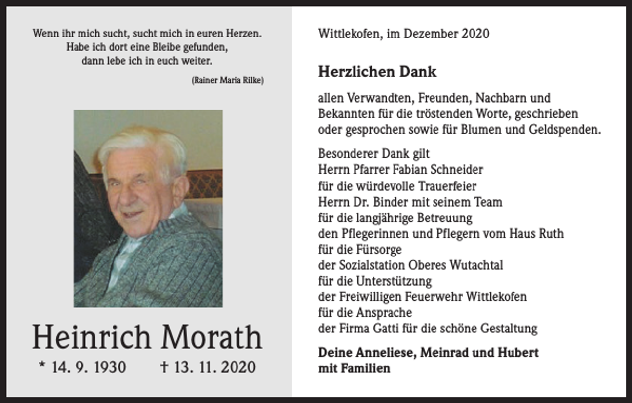 <p>Wenn ihr mich sucht, sucht mich in euren Herzen.<br />Habe ich dort eine Bleibe gefunden,<br />dann lebe ich in euch weiter.</p><p>(Rainer Maria Rilke)</p><p>Wittlekofen, im Dezember 2020</p><p>Herzlichen Dank<br />allen Verwandten, Freunden, Nachbarn und<br />­Bekannten für die tröstenden Worte, ­geschrieben<br />oder gesprochen sowie für Blumen und Geldspenden.</p><p>Heinrich Morath<br />* 14. 9. 1930 † 13. 11. 2020</p><p>Besonderer Dank gilt<br />Herrn Pfarrer Fabian Schneider<br />für die würdevolle Trauerfeier<br />Herrn Dr. Binder mit seinem Team<br />für die langjährige Betreuung<br />den Pflegerinnen und Pflegern vom Haus Ruth<br />für die Fürsorge<br />der Sozialstation Oberes Wutachtal<br />für die Unterstützung<br />der Freiwilligen Feuerwehr Wittlekofen<br />für die Ansprache<br />der Firma Gatti für die schöne Gestaltung<br />Deine Anneliese, Meinrad und Hubert<br />mit Familien</p>