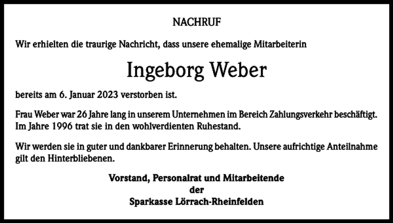 <p>NACHRUF<br />Wir erhielten die traurige Nachricht, dass unsere ehemalige Mitarbeiterin</p><p>Ingeborg Weber<br />bereits am 6. Januar 2023 verstorben ist.<br />Frau Weber war 26 Jahre lang in unserem Unternehmen im Bereich Zahlungsverkehr beschäftigt.<br />Im Jahre 1996 trat sie in den wohlverdienten Ruhestand.<br />Wir werden sie in guter und dankbarer Erinnerung behalten. Unsere aufrichtige Anteilnahme<br />gilt den Hinterbliebenen.<br />Vorstand, Personalrat und Mitarbeitende<br />der<br />Sparkasse Lörrach-Rheinfelden</p>