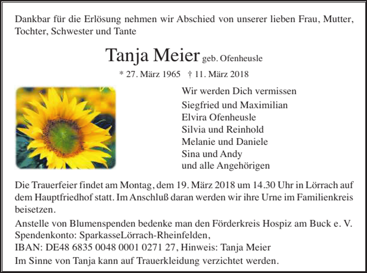 <p>Dankbar für die Erlösung nehmen wir Abschied von unserer lieben Frau, Mutter,<br />Tochter, Schwester und Tante</p><p>Tanja Meier geb. Ofenheusle<br />* 27. März 1965 † 11. März 2018</p><p>Wir werden Dich vermissen<br />Siegfried und Maximilian<br />Elvira Ofenheusle<br />Silvia und Reinhold<br />Melanie und Daniele<br />Sina und Andy<br />und alle Angehörigen<br />Die Trauerfeier findet am Montag, dem 19. März 2018 um 14.30 Uhr in Lörrach auf<br />dem Hauptfriedhof statt. Im Anschluß daran werden wir ihre Urne im Familienkreis<br />beisetzen.<br />Anstelle von Blumenspenden bedenke man den Förderkreis Hospiz am Buck e. V.<br />Spendenkonto: SparkasseLörrach-Rheinfelden,<br />IBAN: DE48 6835 0048 0001 0271 27, Hinweis: Tanja Meier<br />Im Sinne von Tanja kann auf Trauerkleidung verzichtet werden.</p>