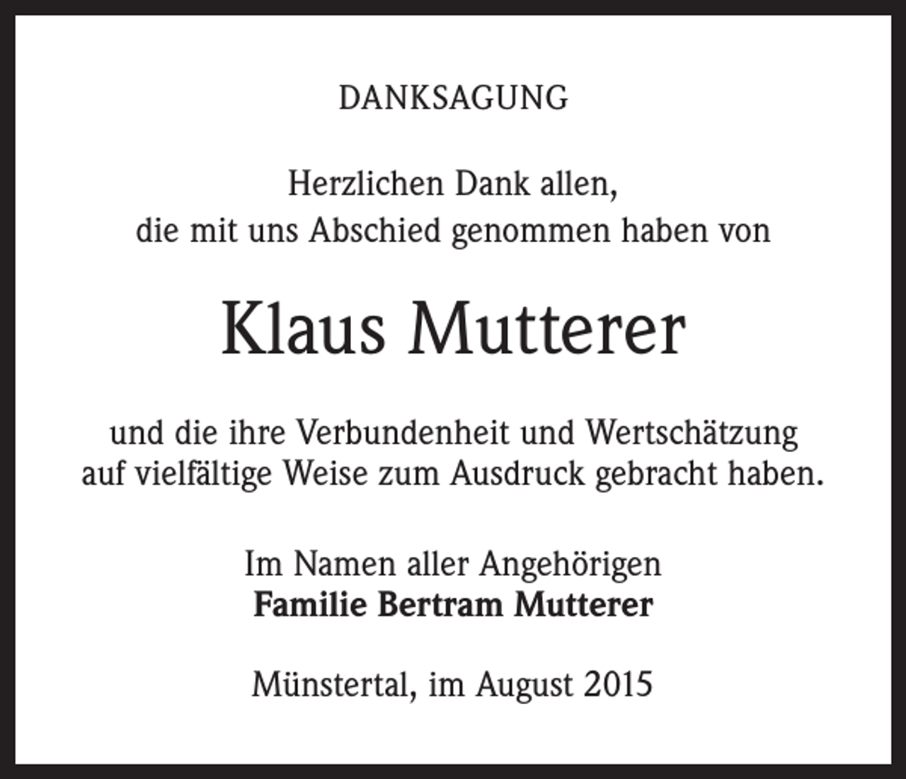 <p>DANKSAGUNG</p><p>Herzlichen Dank allen,<br />die mit uns Abschied genommen haben von</p><p>Klaus Mutterer<br />und die ihre Verbundenheit und Wertschätzung<br />auf vielfältige Weise zum Ausdruck gebracht haben.<br />Im Namen aller Angehörigen<br />Familie Bertram Mutterer<br />Münstertal, im August 2015</p>