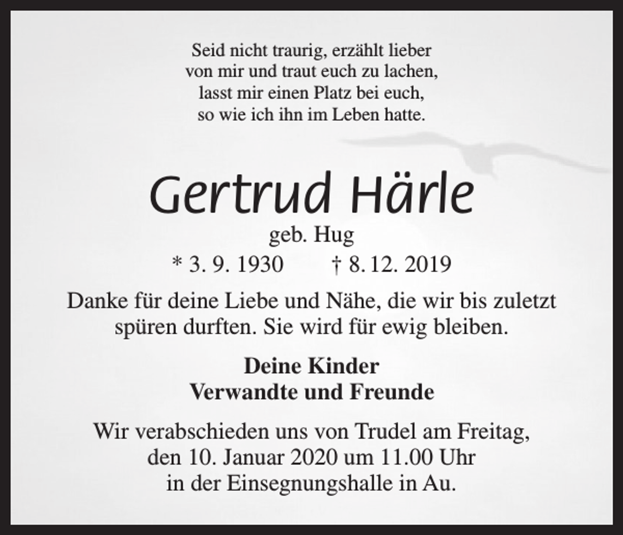 <p>Seid nicht traurig, erzählt lieber<br />von mir und traut euch zu lachen,<br />lasst mir einen Platz bei euch,<br />so wie ich ihn im Leben hatte.</p><p>Gertrud Härle<br />geb. Hug<br />* 3. 9. 1930 † 8. 12. 2019</p><p>Danke für deine Liebe und Nähe, die wir bis zuletzt<br />spüren durften. Sie wird für ewig bleiben.<br />Deine Kinder<br />Verwandte und Freunde<br />Wir verabschieden uns von Trudel am Freitag,<br />den 10. Januar 2020 um 11.00 Uhr<br />in der Einsegnungshalle in Au.</p>