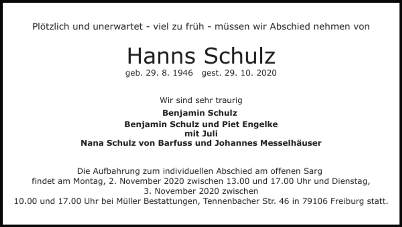 <p>Plötzlich und unerwartet - viel zu früh - müssen wir Abschied nehmen von</p><p>Hanns Schulz<br />geb. 29. 8. 1946</p><p>gest. 29. 10. 2020</p><p>Wir sind sehr traurig<br />Benjamin Schulz<br />Benjamin Schulz und Piet Engelke<br />mit Juli<br />Nana Schulz von Barfuss und Johannes Messelhäuser</p><p>Die Aufbahrung zum individuellen Abschied am offenen Sarg<br />findet am Montag, 2. November 2020 zwischen 13.00 und 17.00 Uhr und Dienstag,<br />3. November 2020 zwischen<br />10.00 und 17.00 Uhr bei Müller Bestattungen, Tennenbacher Str. 46 in 79106 Freiburg statt.</p>