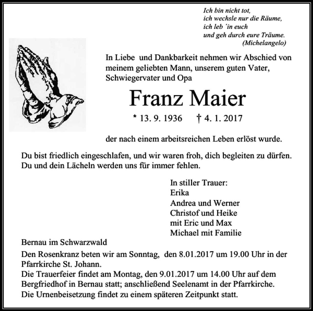 <p>Ich bin nicht tot,<br />ich wechsle nur die Räume,<br />ich leb ´in euch<br />und geh durch eure Träume.<br />(Michelangelo)</p><p>In Liebe und Dankbarkeit nehmen wir Abschied von<br />meinem geliebten Mann, unserem guten Vater,<br />Schwiegervater und Opa</p><p>Franz Maier<br />* 13. 9. 1936</p><p>† 4. 1. 2017</p><p>der nach einem arbeitsreichen Leben erlöst wurde.<br />Du bist friedlich eingeschlafen, und wir waren froh, dich begleiten zu dürfen.<br />Du und dein Lächeln werden uns für immer fehlen.<br />In stiller Trauer:<br />Erika<br />Andrea und Werner<br />Christof und Heike<br />mit Eric und Max<br />Michael mit Familie<br />Bernau im Schwarzwald<br />Den Rosenkranz beten wir am Sonntag, den 8.01.2017 um 19.00 Uhr in der<br />Pfarrkirche St. Johann.<br />Die Trauerfeier findet am Montag, den 9.01.2017 um 14.00 Uhr auf dem<br />Bergfriedhof in Bernau statt; anschließend Seelenamt in der Pfarrkirche.<br />Die Urnenbeisetzung findet zu einem späteren Zeitpunkt statt.</p>