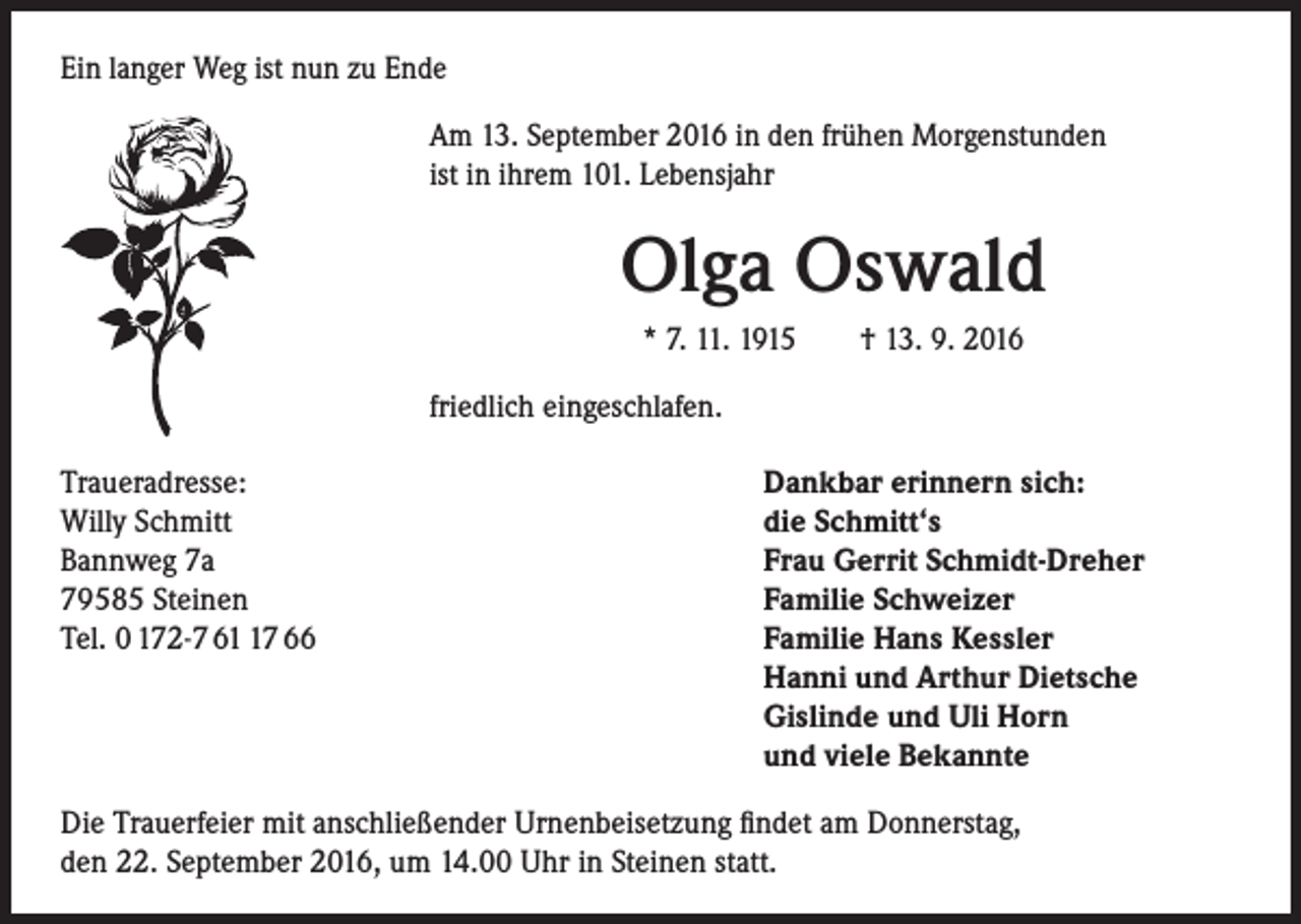<p>Ein langer Weg ist nun zu Ende<br />Am 13. September 2016 in den frühen Morgenstunden<br />ist in ihrem 101. Lebensjahr</p><p>Olga Oswald<br />* 7. 11. 1915 † 13. 9. 2016<br />friedlich eingeschlafen.</p><p>Traueradresse:<br />Dankbar erinnern sich:<br />Willy Schmitt<br />die Schmitt‘s<br />Bannweg 7a<br />Frau Gerrit Schmidt-Dreher<br />79585 Steinen<br />Familie Schweizer<br />Tel. 0 172-7 67 66 Familie Hans Kessler<br />Hanni und Arthur Dietsche<br />Gislinde und Uli Horn<br />und viele Bekannte<br />Die Trauerfeier mit anschließender Urnenbeisetzung findet am Donnerstag,<br />den 22. September 2016, um 14.00 Uhr in Steinen statt.</p>