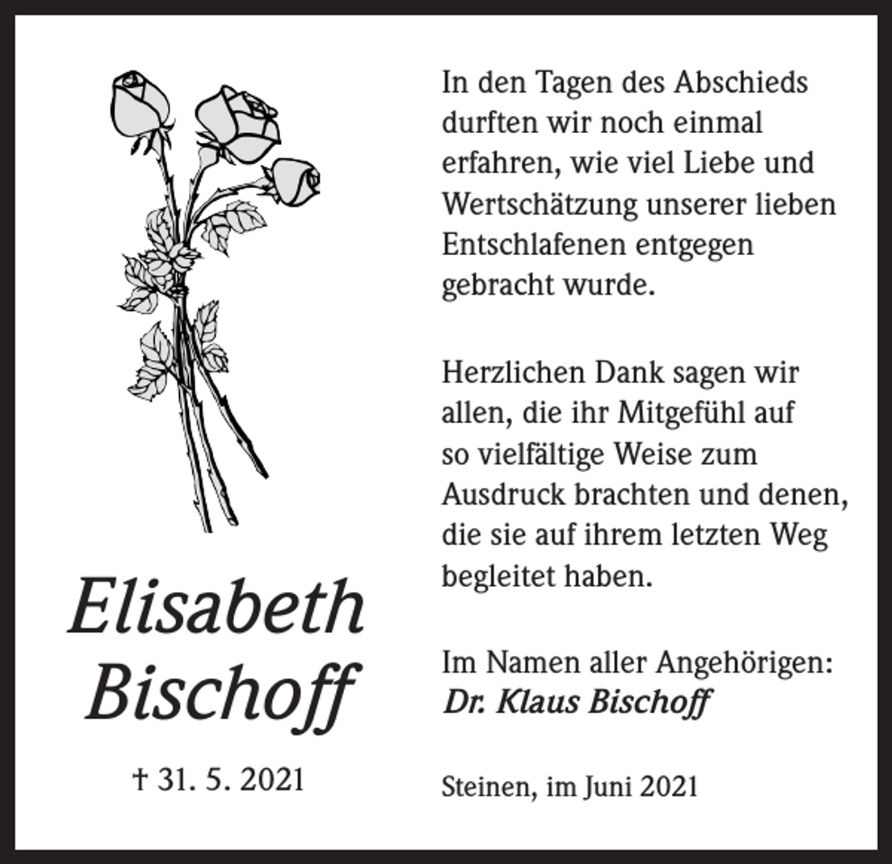 <p>In den Tagen des Abschieds<br />durften wir noch einmal<br />erfahren, wie viel Liebe und<br />Wertschätzung unserer lieben<br />Entschlafenen entgegen<br />gebracht wurde.</p><p>Elisabeth<br />Bischoff<br />† 31. 5. 2021</p><p>Herzlichen Dank sagen wir<br />allen, die ihr Mitgefühl auf<br />so vielfältige Weise zum<br />Ausdruck brachten und denen,<br />die sie auf ihrem letzten Weg<br />begleitet haben.<br />Im Namen aller Angehörigen:<br />Dr. Klaus Bischoff<br />Steinen, im Juni 2021</p>