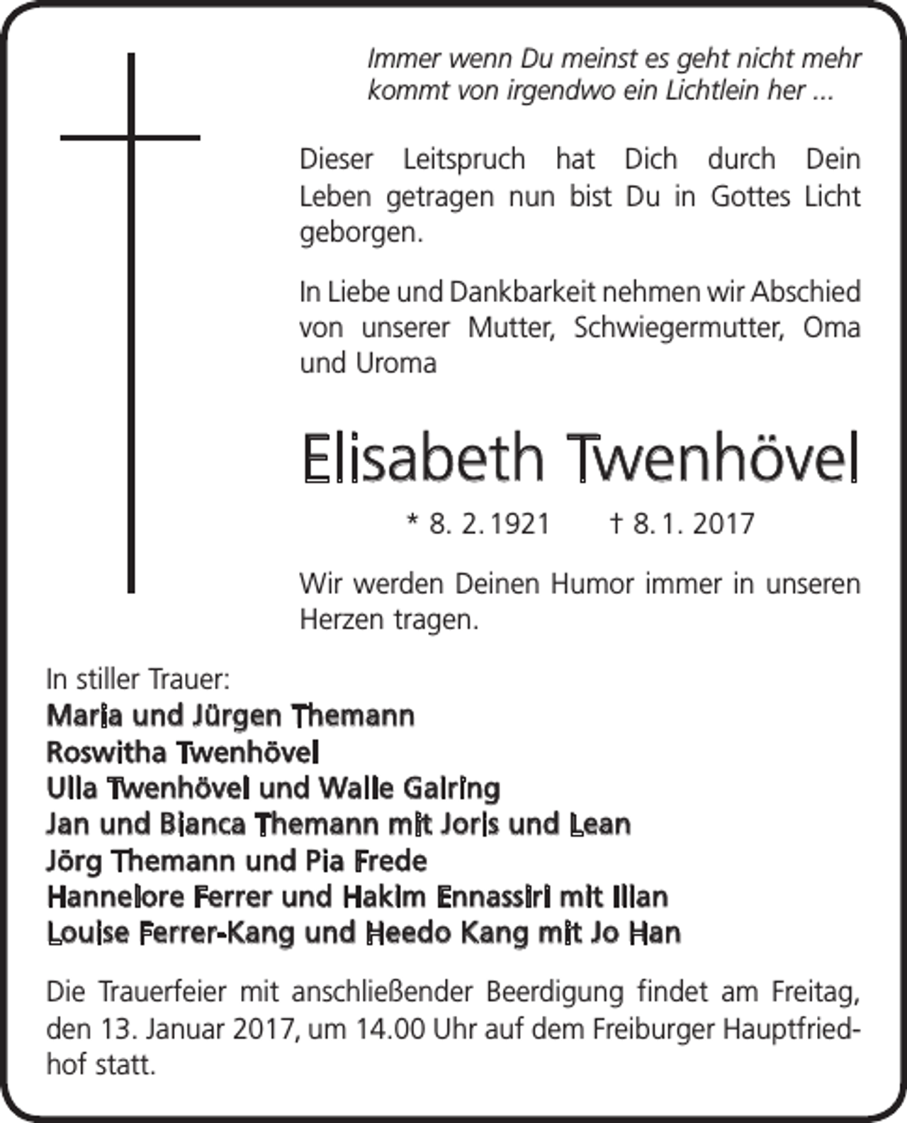 <p>Immer wenn Du meinst es geht nicht mehr<br />kommt von irgendwo ein Lichtlein her ...</p><p>Dieser Leitspruch hat Dich durch Dein<br />Leben getragen nun bist Du in Gottes Licht<br />­geborgen.<br />In Liebe und Dankbarkeit nehmen wir Abschied<br />von unserer Mutter, Schwieger­<br />mutter, Oma<br />und Uroma</p><p>Elisabeth Twenhövel<br />* 8. 2. 1921 † 8. 1. 2017<br />Wir werden Deinen Humor immer in u<br />­ nseren<br />Herzen tragen.<br />In stiller Trauer:<br />Maria und Jürgen Themann<br />Roswitha Twenhövel<br />Ulla Twenhövel und Walle Gairing<br />Jan und Bianca Themann mit Joris und Lean<br />Jörg Themann und Pia Frede<br />Hannelore Ferrer und Hakim Ennassiri mit Ilian<br />Louise Ferrer-Kang und Heedo Kang mit Jo Han<br />Die Trauerfeier mit anschließender Beerdigung findet am Freitag,<br />den 13. Januar 2017, um 14.00 Uhr auf dem Freiburger Hauptfriedhof statt.</p>