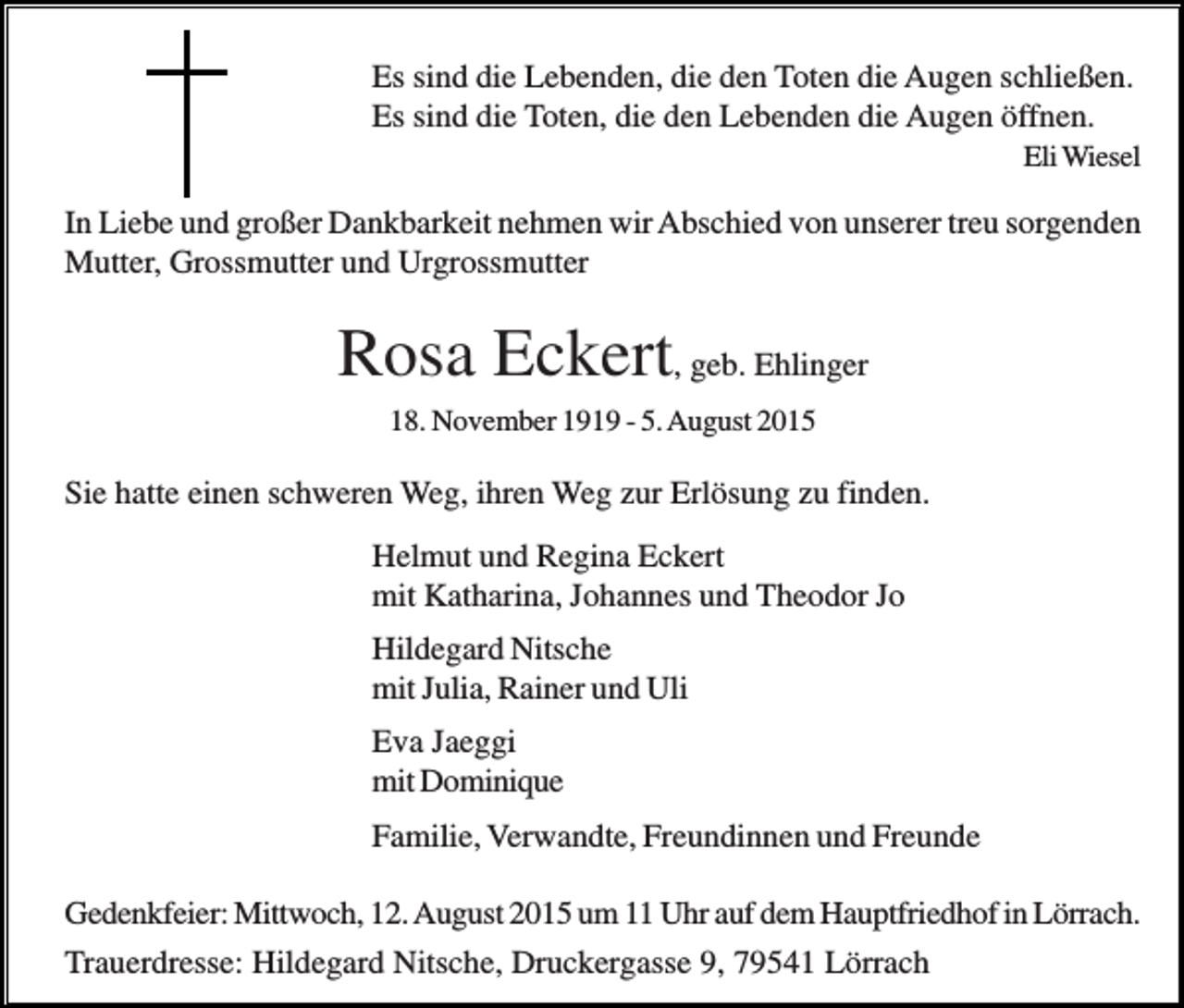 <p>Es sind die Lebenden, die den Toten die Augen schließen.<br />Es sind die Toten, die den Lebenden die Augen öffnen.<br />Eli Wiesel</p><p>In Liebe und großer Dankbarkeit nehmen wir Abschied von unserer treu sorgenden<br />Mutter, Grossmutter und Urgrossmutter</p><p>Rosa Eckert, geb. Ehlinger<br />18. November 1919 - 5. August 2015</p><p>Sie hatte einen schweren Weg, ihren Weg zur Erlösung zu finden.<br />Helmut und Regina Eckert<br />mit Katharina, Johannes und Theodor Jo<br />Hildegard Nitsche<br />mit Julia, Rainer und Uli<br />Eva Jaeggi<br />mit Dominique<br />Familie, Verwandte, Freundinnen und Freunde<br />Gedenkfeier: Mittwoch, 12. August 2015 um 11 Uhr auf dem Hauptfriedhof in Lörrach.<br />Trauerdresse: Hildegard Nitsche, Druckergasse 9, 79541 Lörrach</p>