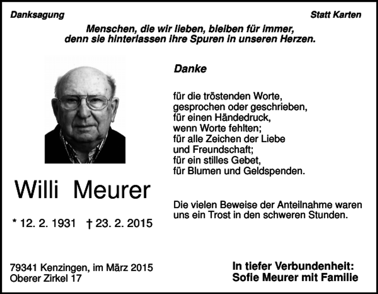 <p>Danksagung</p><p>Statt Karten</p><p>Menschen, die wir lieben, bleiben für immer,<br />denn sie hinterlassen ihre Spuren in unseren Herzen.</p><p>Danke<br />für die tröstenden Worte,<br />gesprochen oder geschrieben,<br />für einen Händedruck,<br />wenn Worte fehlten;<br />für alle Zeichen der Liebe<br />und Freundschaft;<br />für ein stilles Gebet,<br />für Blumen und Geldspenden.</p><p>Willi Meurer<br />* 12. 2. 1931 † 23. 2. 2015</p><p>79341 Kenzingen, im März 2015<br />Oberer Zirkel 17</p><p>Die vielen Beweise der Anteilnahme waren<br />uns ein Trost in den schweren Stunden.</p><p>In tiefer Verbundenheit:<br />Sofie Meurer mit Familie</p>