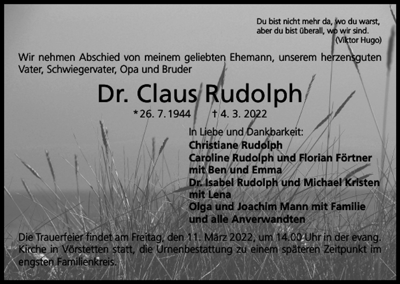 <p>Du bist nicht mehr da, wo du warst,<br />aber du bist überall, wo wir sind.</p><p>(Viktor Hugo)</p><p>Wir nehmen Abschied von meinem geliebten Ehemann, unserem herzensguten<br />Vater, Schwiegervater, Opa und Bruder</p><p>Dr. Claus Rudolph<br />* 26. 7. 1944 † 4. 3. 2022</p><p>In Liebe und Dankbarkeit:<br />Christiane Rudolph<br />Caroline Rudolph und Florian Förtner<br />mit Ben und Emma<br />Dr. Isabel Rudolph und Michael Kristen<br />mit Lena<br />Olga und Joachim Mann mit Familie<br />und alle Anverwandten<br />Die Trauerfeier findet am Freitag, den 11. März 2022, um 14.00 Uhr in der evang.<br />Kirche in Vörstetten statt, die Urnenbestattung zu einem späteren Zeitpunkt im<br />­engsten Familienkreis.</p>