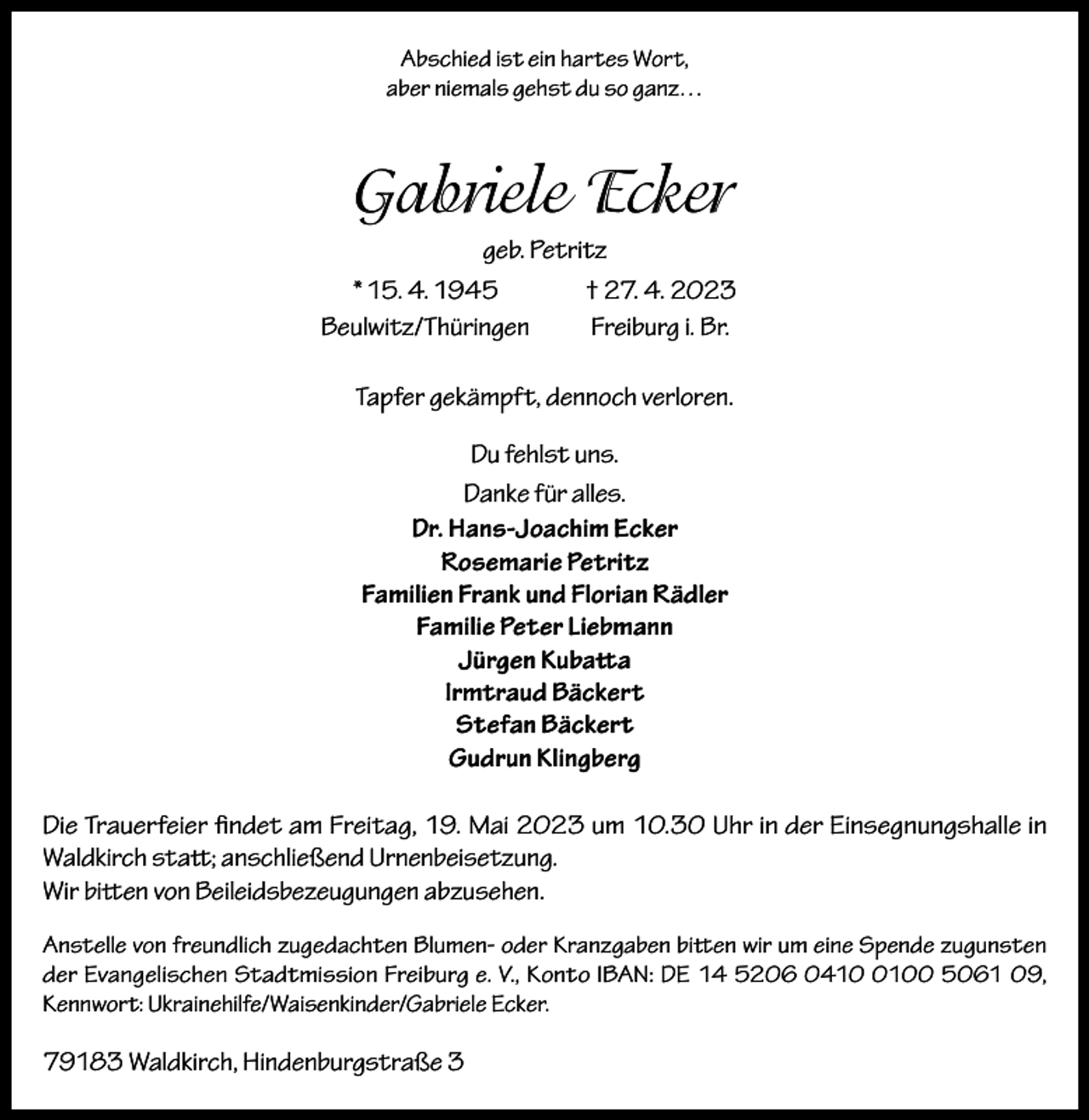 <p>Abschied ist ein hartes Wort,<br />aber niemals gehst du so ganz…</p><p>Gabriele Ecker<br />geb. Petritz<br />* 15. 4. 1945<br />† 27. 4. 2023<br />Beulwitz/Thüringen<br />Freiburg i. Br.<br />Tapfer gekämpft, dennoch verloren.<br />Du fehlst uns.<br />Danke für alles.<br />Dr. Hans-Joachim Ecker<br />Rosemarie Petritz<br />Familien Frank und Florian Rädler<br />Familie Peter Liebmann<br />Jürgen Kubatta<br />Irmtraud Bäckert<br />Stefan Bäckert<br />Gudrun Klingberg<br />Die Trauerfeier findet am Freitag, 19. Mai 2023 um 10.30 Uhr in der Einsegnungshalle in<br />Waldkirch statt; anschließend Urnenbeisetzung.<br />Wir bitten von Beileidsbezeugungen abzusehen.<br />Anstelle von freundlich zugedachten Blumen- oder Kranzgaben bitten wir um eine Spende zugunsten<br />der Evangelischen Stadtmission Freiburg e. V., Konto IBAN: DE 14 5206 041100 5061 09,<br />Kennwort: Ukrainehilfe/Waisenkinder/Gabriele Ecker.</p><p>79183 Waldkirch, Hindenburgstraße 3</p>