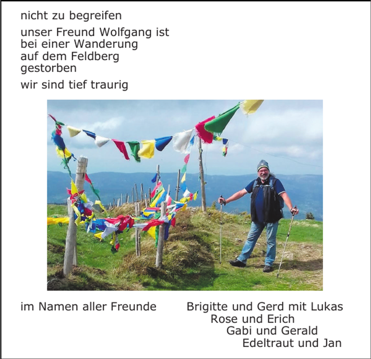 <p>nicht zu begreifen<br />unser Freund Wolfgang ist<br />bei einer Wanderung<br />auf dem Feldberg<br />gestorben<br />wir sind tief traurig</p><p>im Namen aller Freunde</p><p>Brigitte und Gerd mit Lukas<br />Rose und Erich<br />Gabi und Gerald<br />Edeltraut und Jan</p>