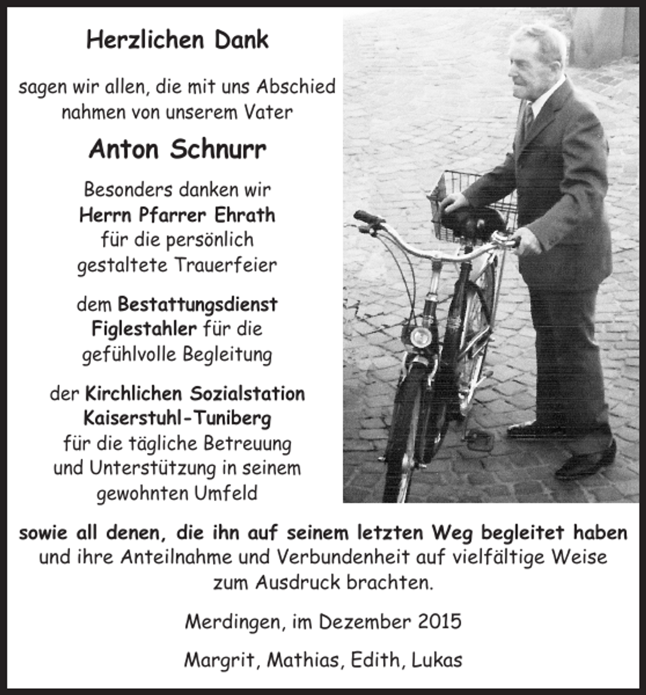 <p>Herzlichen Dank<br />sagen wir allen, die mit uns Abschied<br />nahmen von unserem Vater</p><p>Anton Schnurr<br />Besonders danken wir<br />Herrn Pfarrer Ehrath<br />für die persönlich<br />gestaltete Trauerfeier<br />dem Bestattungsdienst ­<br />Figlestahler für die ­<br />gefühlvolle Begleitung<br />der Kirchlichen Sozialstation<br />Kaiserstuhl-Tuniberg<br />für die tägliche Betreuung<br />und ­Unterstützung in seinem<br />­gewohnten Umfeld<br />sowie all denen, die ihn auf seinem letzten Weg begleitet haben<br />und ihre Anteilnahme und Verbundenheit auf vielfältige Weise<br />zum Ausdruck brachten.<br />Merdingen, im Dezember 2015<br />Margrit, Mathias, Edith, Lukas</p>