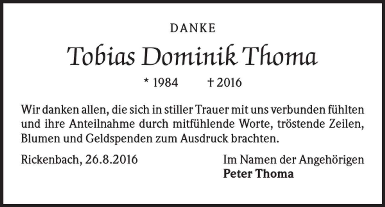 <p>D A NK E</p><p>Tobias Dominik Thoma<br />* 1984</p><p>† 2016</p><p>Wir danken allen, die sich in stiller Trauer mit uns verbunden fühlten<br />und ihre Anteilnahme durch mitfühlende Worte, tröstende Zeilen,<br />Blumen und Geldspenden zum Ausdruck brachten.<br />Rickenbach, 26.8.2016</p><p>Im Namen der Angehörigen<br />Peter Thoma</p>
