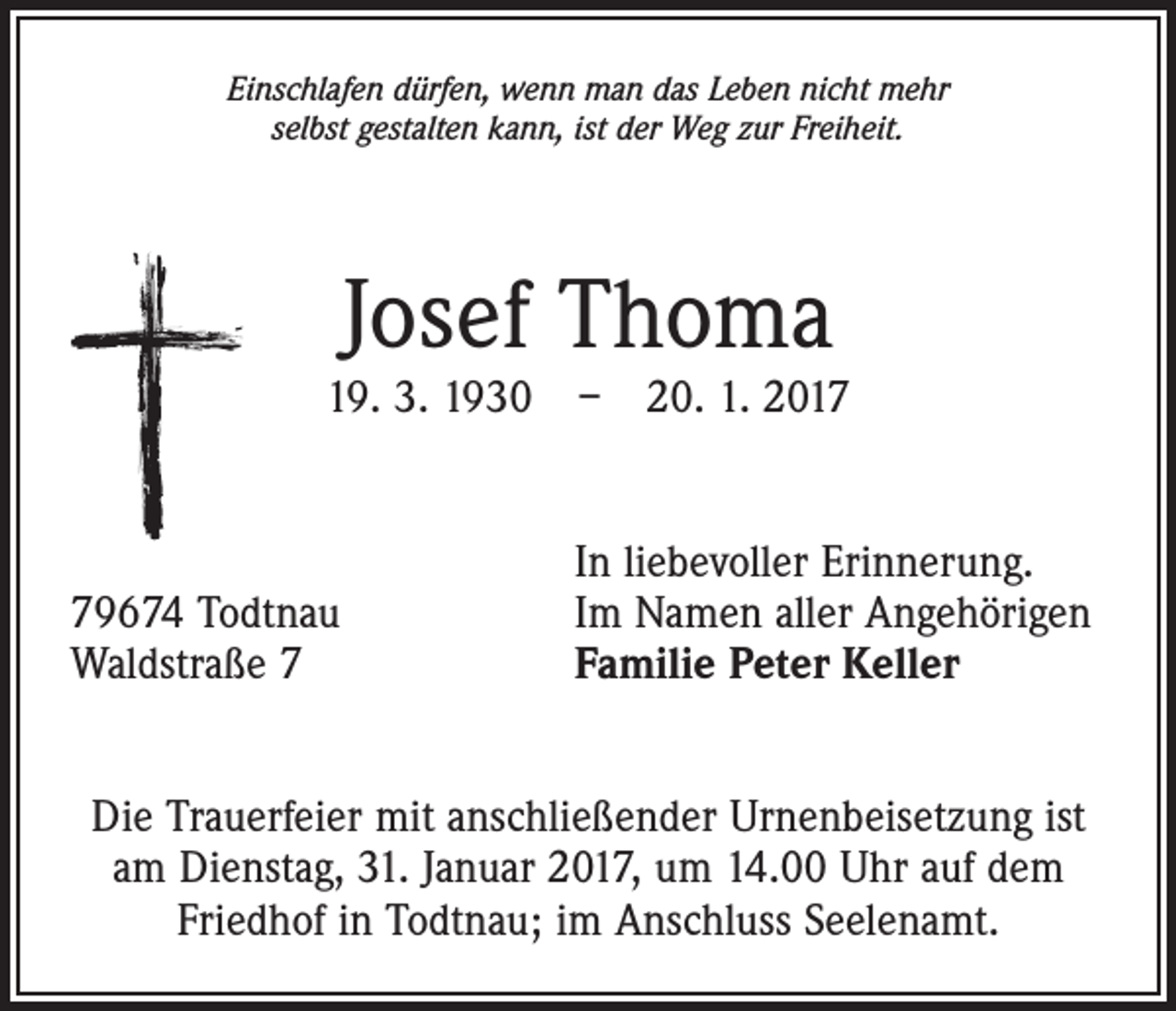 <p>Einschlafen dürfen, wenn man das Leben nicht mehr<br />selbst gestalten kann, ist der Weg zur Freiheit.</p><p>Josef Thoma</p><p>19. 3. 1930 – 20. 1. 2019674 Todtnau<br />Waldstraße 7</p><p>In liebevoller Erinnerung.<br />Im Namen aller Angehörigen<br />Familie Peter Keller</p><p>Die Trauerfeier mit anschließender Urnenbeisetzung ist<br />am Dienstag, 31. Januar 2017, um 14.00 Uhr auf dem<br />Friedhof in Todtnau; im Anschluss Seelenamt.</p>