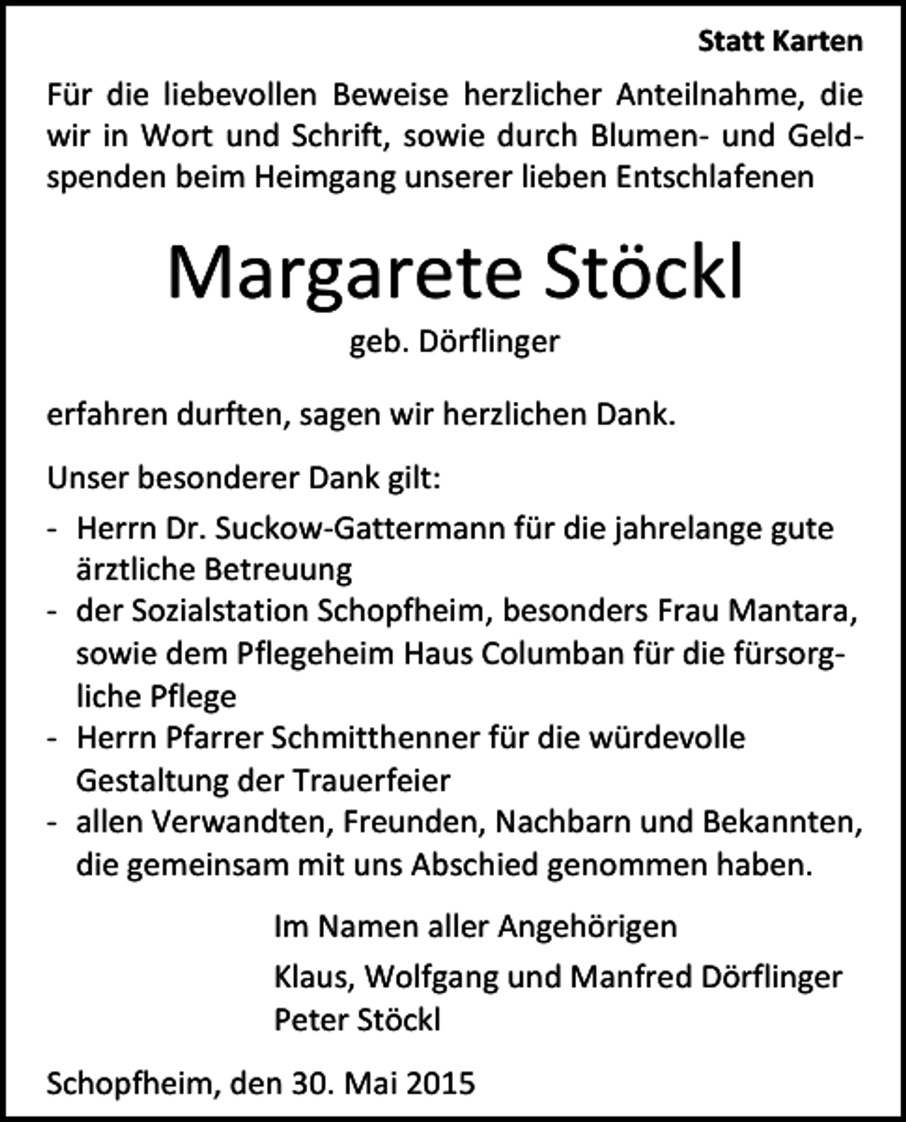 <p>Statt Karten</p><p>Für die liebevollen Beweise herzlicher Anteilnahme, die<br />wir in Wort und Schrift, sowie durch Blumen- und Geldspenden beim Heimgang unserer lieben Entschlafenen</p><p>Margarete Stöckl<br />geb. Dörflinger</p><p>erfahren durften, sagen wir herzlichen Dank.<br />Unser besonderer Dank gilt:<br />- Herrn Dr. Suckow-Gattermann für die jahrelange gute<br />ärztliche Betreuung<br />- der Sozialstation Schopfheim, besonders Frau Mantara,<br />sowie dem Pflegeheim Haus Columban für die fürsorgliche Pflege<br />- Herrn Pfarrer Schmitthenner für die würdevolle<br />Gestaltung der Trauerfeier<br />- allen Verwandten, Freunden, Nachbarn und Bekannten,<br />die gemeinsam mit uns Abschied genommen haben.<br />Im Namen aller Angehörigen<br />Klaus, Wolfgang und Manfred Dörflinger<br />Peter Stöckl<br />Schopfheim, den 30. Mai 2015</p>