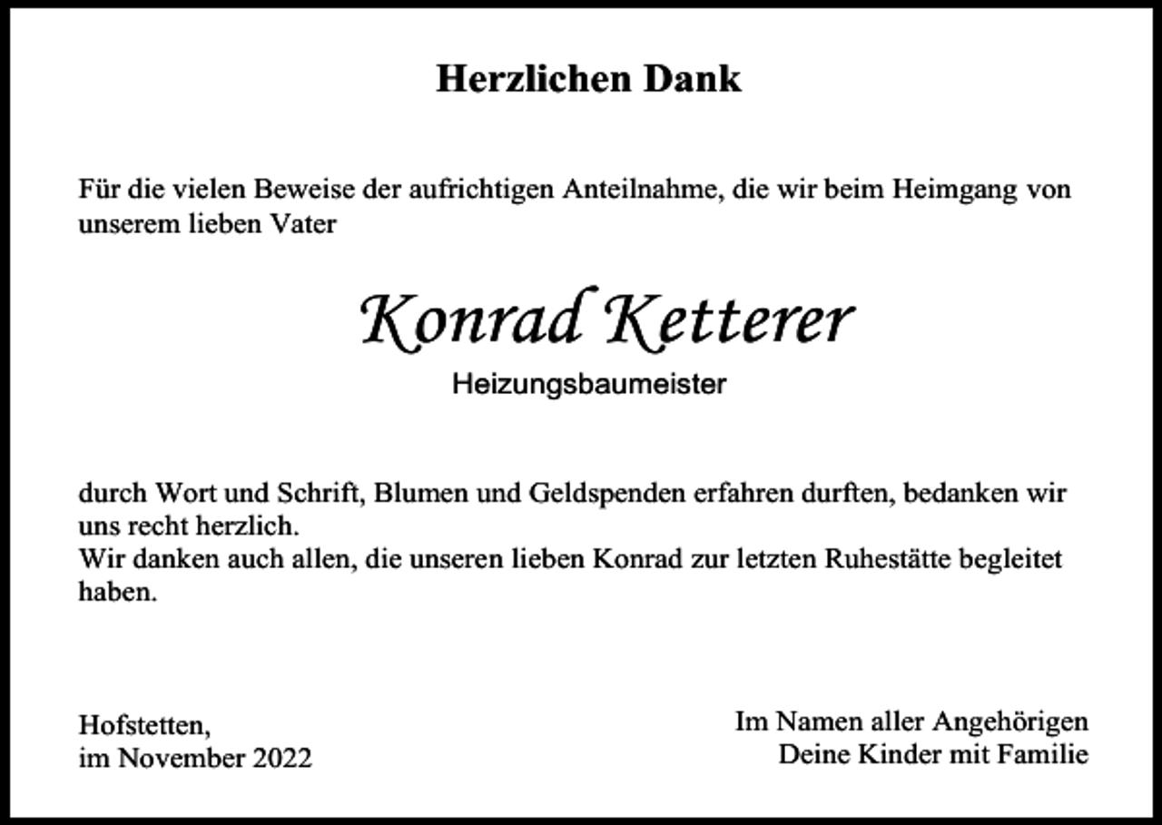 <p>Herzlichen Dank<br />Für die vielen Beweise der aufrichtigen Anteilnahme, die wir beim Heimgang von<br />unserem lieben Vater</p><p>Konrad Ketterer<br />Heizungsbaumeister</p><p>durch Wort und Schrift, Blumen und Geldspenden erfahren durften, bedanken wir<br />uns recht herzlich.<br />Wir danken auch allen, die unseren lieben Konrad zur letzten Ruhestätte begleitet<br />haben.</p><p>Hofstetten,<br />im November 2022</p><p>Im Namen aller Angehörigen<br />Deine Kinder mit Familie</p>