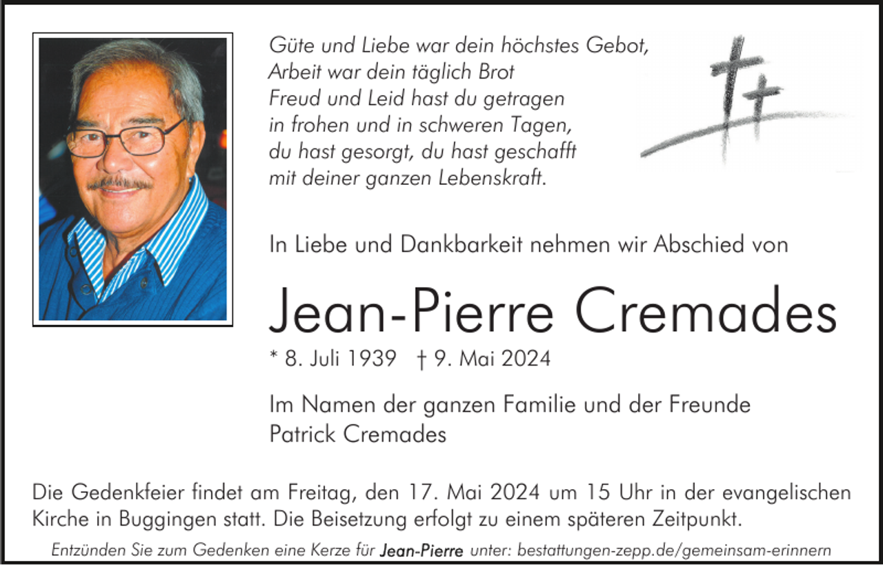 <p>Güte und Liebe war dein höchstes Gebot,<br />Arbeit war dein täglich Brot<br />Freud und Leid hast du getragen<br />in frohen und in schweren Tagen,<br />du hast gesorgt, du hast geschafft<br />mit deiner ganzen Lebenskraft.</p><p>In Liebe und Dankbarkeit nehmen wir Abschied von</p><p>Jean-Pierre Cremades<br />* 8. Juli 1939 † 9. Mai 2024</p><p>Im Namen der ganzen Familie und der Freunde<br />Patrick Cremades<br />Die Gedenkfeier findet am Freitag, den 17. Mai 2024 um 15 Uhr in der evangelischen<br />Kirche in Buggingen statt. Die Beisetzung erfolgt zu einem späteren Zeitpunkt.<br />Entzünden Sie zum Gedenken eine Kerze für</p><p>unter: bestattungen-zepp.de/gemeinsam-erinnern</p>
