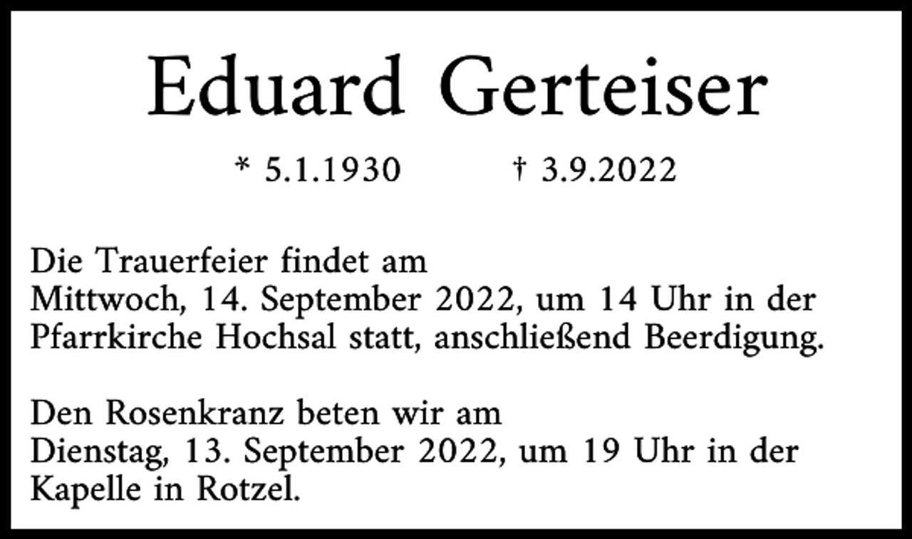 <p>Eduard Gerteiser<br />* 5.1.1930</p><p>† 3.9.2022</p><p>Die Trauerfeier findet am<br />Mittwoch, 14. September 2022, um 14 Uhr in der<br />Pfarrkirche Hochsal statt, anschließend Beerdigung.<br />Den Rosenkranz beten wir am<br />Dienstag, 13. September 2022, um 19 Uhr in der<br />Kapelle in Rotzel.</p>