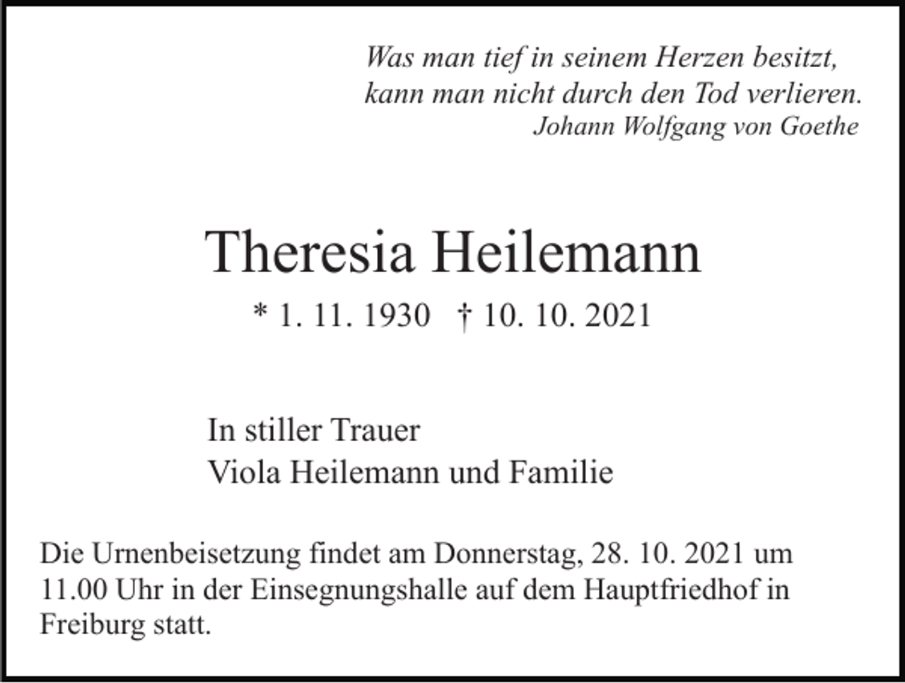<p>Was man tief in seinem Herzen besitzt,<br />kann man nicht durch den Tod verlieren.<br />Johann Wolfgang von Goethe</p><p>Theresia Heilemann<br />* 1. 11. 1930 † 10. 10. 2021<br />In stiller Trauer<br />Viola Heilemann und Familie<br />Die Urnenbeisetzung findet am Donnerstag, 28. 10. 2021 um<br />11.00 Uhr in der Einsegnungshalle auf dem Hauptfriedhof in<br />Freiburg statt.</p>