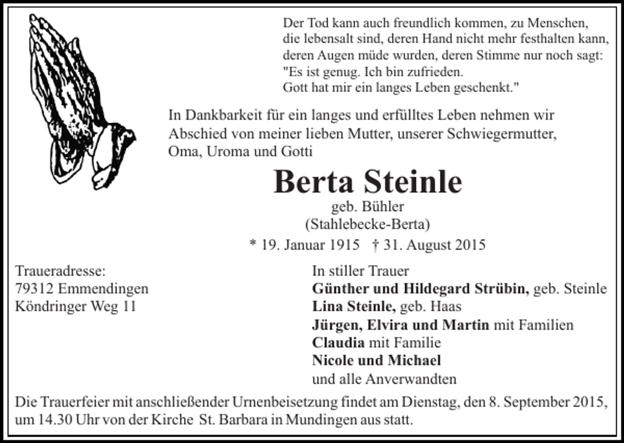 <p>Der Tod kann auch freundlich kommen, zu Menschen,<br />die lebensalt sind, deren Hand nicht mehr festhalten kann,<br />deren Augen müde wurden, deren Stimme nur noch sagt:<br />"Es ist genug. Ich bin zufrieden.<br />Gott hat mir ein langes Leben geschenkt."</p><p>In Dankbarkeit für ein langes und erfülltes Leben nehmen wir<br />Abschied von meiner lieben Mutter, unserer Schwiegermutter,<br />Oma, Uroma und Gotti</p><p>Berta Steinle</p><p>geb. Bühler<br />(Stahlebecke-Berta)<br />* 19. Januar 1915 † 31. August 2015<br />Traueradresse:<br />79312 Emmendingen<br />Köndringer Weg 11</p><p>In stiller Trauer<br />Günther und Hildegard Strübin, geb. Steinle<br />Lina Steinle, geb. Haas<br />Jürgen, Elvira und Martin mit Familien<br />Claudia mit Familie<br />Nicole und Michael<br />und alle Anverwandten</p><p>Die Trauerfeier mit anschließender Urnenbeisetzung findet am Dienstag, den 8. September 2015,<br />um 14.30 Uhr von der Kirche St. Barbara in Mundingen aus statt.</p>