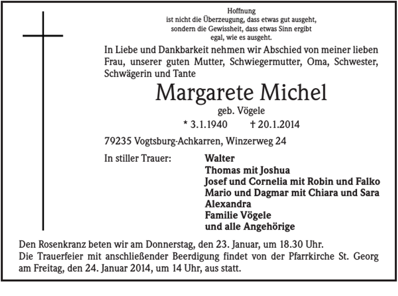 <p>Hoffnung<br />ist nicht die Überzeugung, dass etwas gut ausgeht,<br />sondern die Gewissheit, dass etwas Sinn ergibt<br />egal, wie es ausgeht.</p><p>In Liebe und Dankbarkeit nehmen wir Abschied von meiner lieben<br />Frau, unserer guten Mutter, Schwiegermutter, Oma, Schwester,<br />Schwägerin und Tante</p><p>Margarete Michel<br />geb. Vögele<br />* 3.1.1940<br />† 20.1.2014<br />79235 Vogtsburg-Achkarren, Winzerweg 24<br />In stiller Trauer:</p><p>Walter<br />Thomas mit Joshua<br />Josef und Cornelia mit Robin und Falko<br />Mario und Dagmar mit Chiara und Sara<br />Alexandra<br />Familie Vögele<br />und alle Angehörige</p><p>Den Rosenkranz beten wir am Donnerstag, den 23. Januar, um 18.30 Uhr.<br />Die Trauerfeier mit anschließender Beerdigung findet von der Pfarrkirche St. Georg<br />am Freitag, den 24. Januar 2014, um 14 Uhr, aus statt.</p>