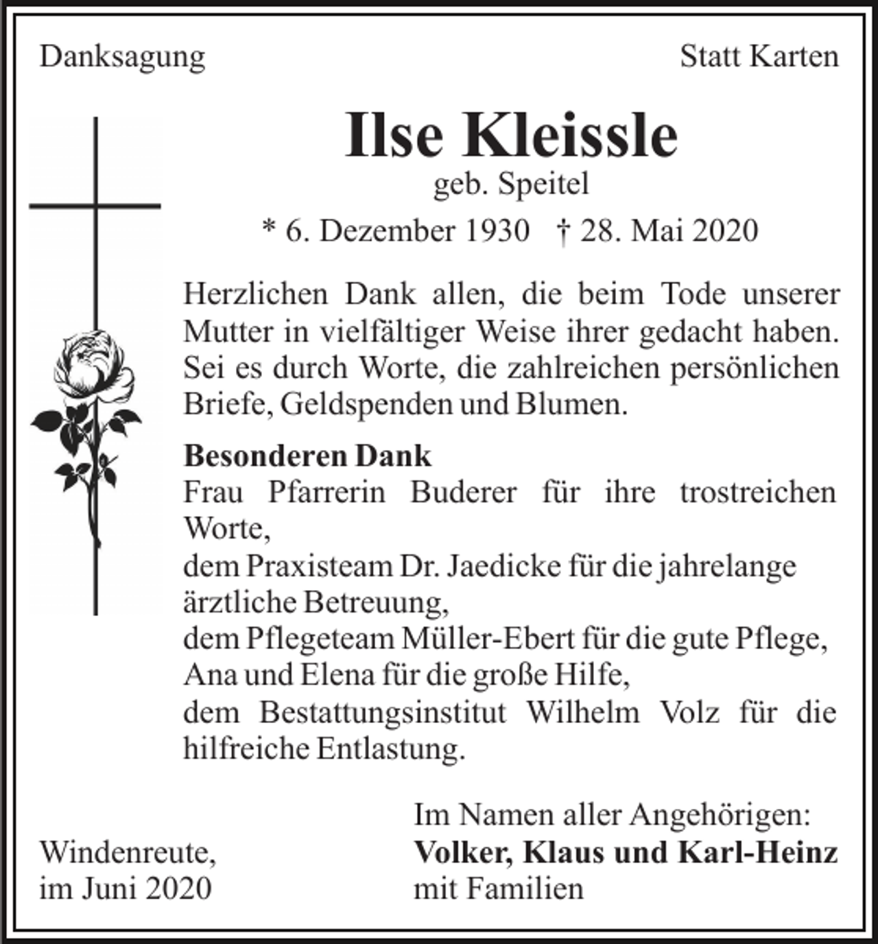 <p>Danksagung</p><p>Statt Karten</p><p>Ilse Kleissle</p><p>geb. Speitel<br />* 6. Dezember 1930 † 28. Mai 2020<br />Herzlichen Dank allen, die beim Tode unserer<br />Mutter in vielfältiger Weise ihrer gedacht haben.<br />Sei es durch Worte, die zahlreichen persönlichen<br />Briefe, Geldspenden und Blumen.<br />Besonderen Dank<br />Frau Pfarrerin Buderer für ihre trostreichen<br />Worte,<br />dem Praxisteam Dr. Jaedicke für die jahrelange<br />ärztliche Betreuung,<br />dem Pflegeteam Müller-Ebert für die gute Pflege,<br />Ana und Elena für die große Hilfe,<br />dem Bestattungsinstitut Wilhelm Volz für die<br />hilfreiche Entlastung.<br />Windenreute,<br />im Juni 2020</p><p>Im Namen aller Angehörigen:<br />Volker, Klaus und Karl-Heinz<br />mit Familien</p>