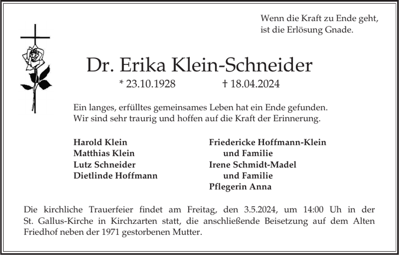 <p>Wenn die Kraft zu Ende geht,<br />ist die Erlösung Gnade.</p><p>Dr. Erika Klein-Schneider<br />* 23.10.1928</p><p>† 18.04.2024</p><p>Ein langes, erfülltes gemeinsames Leben hat ein Ende gefunden.<br />Wir sind sehr traurig und hoffen auf die Kraft der Erinnerung.<br />Harold Klein<br />Matthias Klein<br />Lutz Schneider<br />Dietlinde Hoffmann</p><p>Friedericke Hoffmann-Klein<br />und Familie<br />Irene Schmidt-Madel<br />und Familie<br />Pflegerin Anna</p><p>Die kirchliche Trauerfeier findet am Freitag, den 3.5.2024, um 14:00 Uh in der<br />St. Gallus-Kirche in Kirchzarten statt, die anschließende Beisetzung auf dem Alten<br />Friedhof neben der 1971 gestorbenen Mutter.</p>