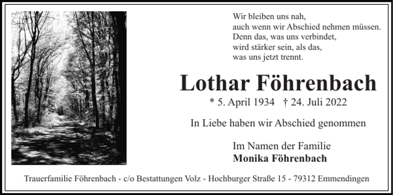 <p>Wir bleiben uns nah,<br />auch wenn wir Abschied nehmen müssen.<br />Denn das, was uns verbindet,<br />wird stärker sein, als das,<br />was uns jetzt trennt.</p><p>Lothar Föhrenbach<br />* 5. April 1934 † 24. Juli 2022<br />In Liebe haben wir Abschied genommen<br />Im Namen der Familie<br />Monika Föhrenbach<br />Trauerfamilie Föhrenbach - c/o Bestattungen Volz - Hochburger Straße 15 - 79312 Emmendingen</p>