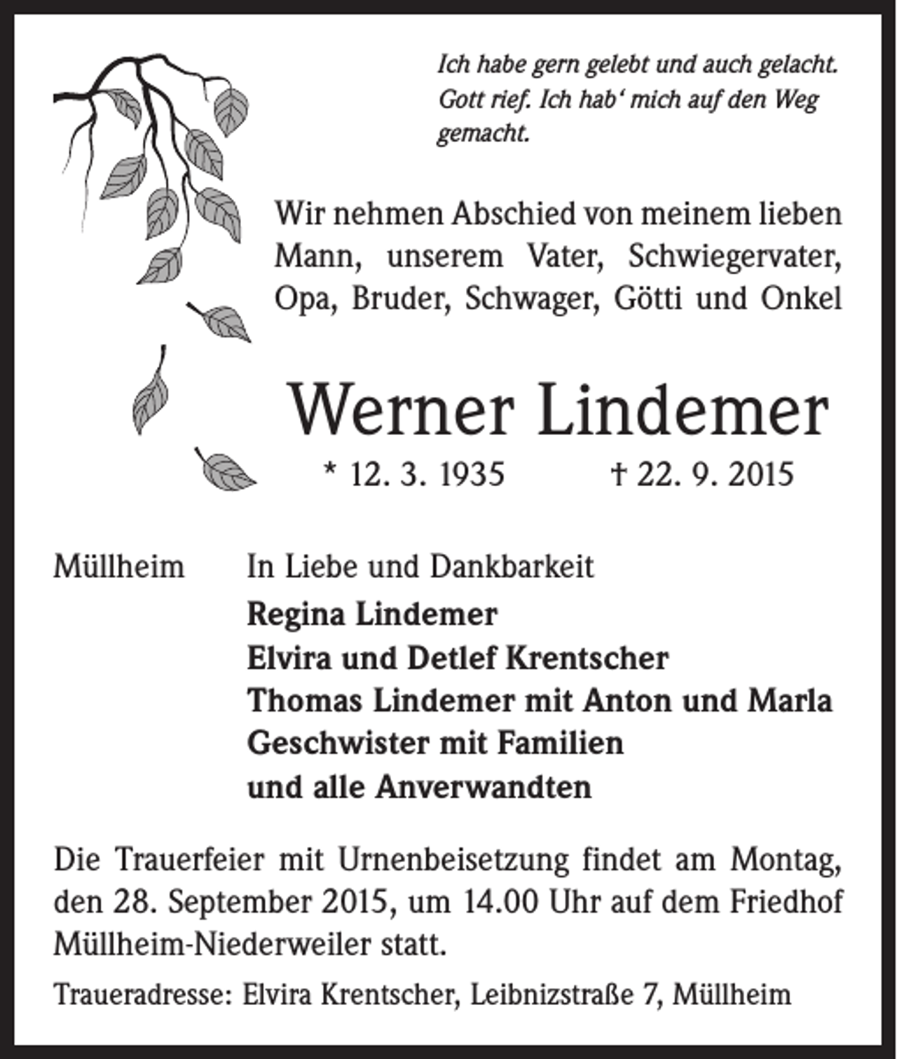 <p>Ich habe gern gelebt und auch gelacht.<br />Gott rief. Ich hab‘ mich auf den Weg<br />gemacht.</p><p>Wir nehmen Abschied von meinem lieben<br />Mann, unserem Vater, Schwiegervater,<br />Opa, Bruder, Schwager, Götti und Onkel</p><p>Werner Lindemer<br />* 12. 3. 1935 † 22. 9. 2015<br />Müllheim</p><p>In Liebe und Dankbarkeit<br />Regina Lindemer<br />Elvira und Detlef Krentscher<br />Thomas Lindemer mit Anton und Marla<br />Geschwister mit Familien<br />und alle Anverwandten</p><p>Die Trauerfeier mit Urnenbeisetzung findet am Montag,<br />den 28. September 2015, um 14.00 Uhr auf dem Friedhof<br />Müllheim-Niederweiler statt.<br />Traueradresse: Elvira Krentscher, Leibnizstraße 7, Müllheim</p>