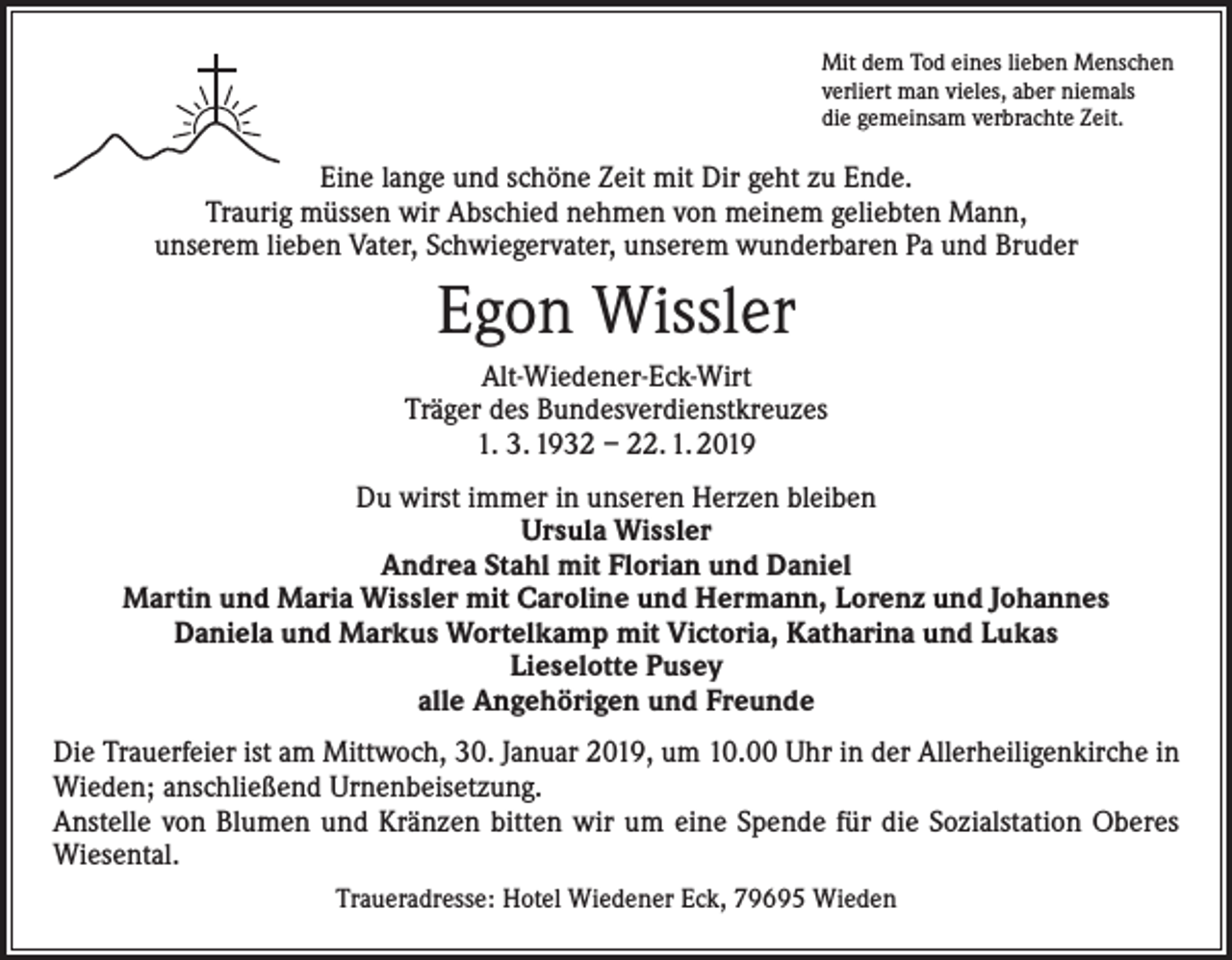 <p>Mit dem Tod eines lieben Menschen<br />verliert man vieles, aber niemals<br />die gemeinsam verbrachte Zeit.</p><p>Eine lange und schöne Zeit mit Dir geht zu Ende.<br />Traurig müssen wir Abschied nehmen von meinem geliebten Mann,<br />unserem lieben Vater, Schwiegervater, unserem wunderbaren Pa und Bruder</p><p>Egon Wissler<br />Alt-Wiedener-Eck-Wirt<br />Träger des Bundesverdienstkreuzes<br />1. 3. 1932 – 22. 1. 2019<br />Du wirst immer in unseren Herzen bleiben<br />Ursula Wissler<br />Andrea Stahl mit Florian und Daniel<br />Martin und Maria Wissler mit Caroline und Hermann, Lorenz und Johannes<br />Daniela und Markus Wortelkamp mit Victoria, Katharina und Lukas<br />Lieselotte Pusey<br />alle Angehörigen und Freunde<br />Die Trauerfeier ist am Mittwoch, 30. Januar 2019, um 10.00 Uhr in der Allerheiligenkirche in<br />Wieden; anschließend Urnenbeisetzung.<br />Anstelle von Blumen und Kränzen bitten wir um eine Spende für die Sozialstation Oberes<br />Wiesental.<br />Traueradresse: Hotel Wiedener Eck, 79695 Wieden</p>