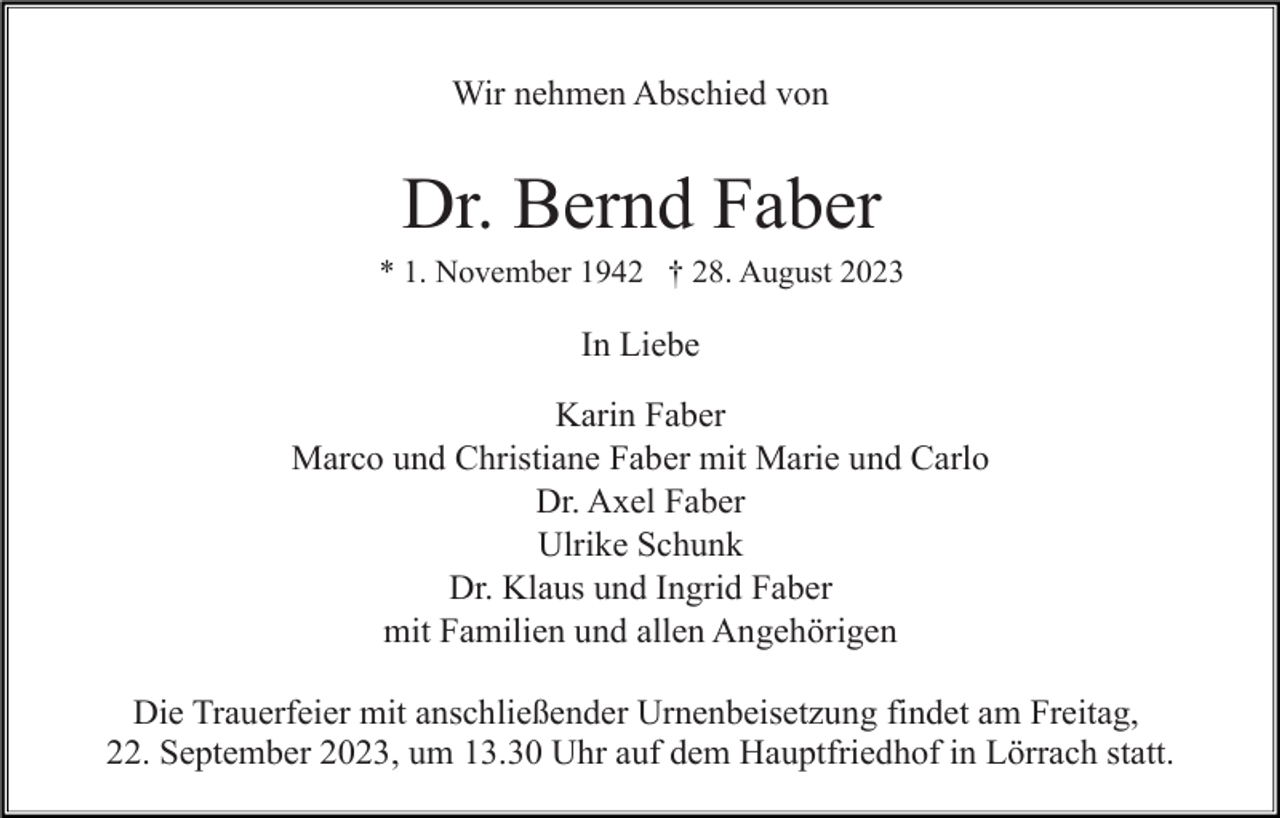 <p>Wir nehmen Abschied von</p><p>Dr. Bernd Faber<br />* 1. November 1942 † 28. August 2023</p><p>In Liebe<br />Karin Faber<br />Marco und Christiane Faber mit Marie und Carlo<br />Dr. Axel Faber<br />Ulrike Schunk<br />Dr. Klaus und Ingrid Faber<br />mit Familien und allen Angehörigen<br />Die Trauerfeier mit anschließender Urnenbeisetzung findet am Freitag,<br />22. September 2023, um 13.30 Uhr auf dem Hauptfriedhof in Lörrach statt.</p>