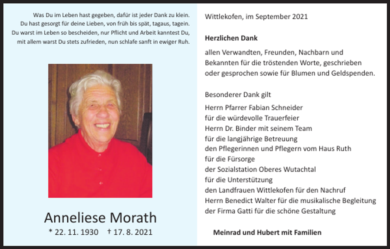 <p>Was Du im Leben hast gegeben, dafür ist jeder Dank zu klein.<br />Du hast gesorgt für deine Lieben, von früh bis spät, tagaus, tagein.<br />Du warst im Leben so bescheiden, nur Pflicht und Arbeit kanntest Du,<br />mit allem warst Du stets zufrieden, nun schlafe sanft in ewiger Ruh.</p><p>Wittlekofen, im September 2021<br />Herzlichen Dank<br />allen Verwandten, Freunden, Nachbarn und<br />Bekannten für die tröstenden Worte, geschrieben<br />oder gesprochen sowie für Blumen und Geldspenden.<br />Besonderer Dank gilt</p><p>Anneliese Morath<br />* 22. 11. 1930 † 17. 8. 2021</p><p>Herrn Pfarrer Fabian Schneider<br />für die würdevolle Trauerfeier<br />Herrn Dr. Binder mit seinem Team<br />für die langjährige Betreuung<br />den Pflegerinnen und Pflegern vom Haus Ruth<br />für die Fürsorge<br />der Sozialstation Oberes Wutachtal<br />für die Unterstützung<br />den Landfrauen Wittlekofen für den Nachruf<br />Herrn Benedict Walter für die musikalische Begleitung<br />der Firma Gatti für die schöne Gestaltung<br />Meinrad und Hubert mit Familien</p>