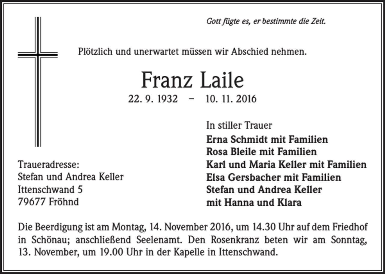 <p>Gott fügte es, er bestimmte die Zeit.</p><p>Plötzlich und unerwartet müssen wir Abschied nehmen.</p><p>Franz Laile</p><p>22. 9. 1932 – 10. 11. 2016</p><p>Traueradresse:<br />Stefan und Andrea Keller<br />Ittenschwand 5<br />79677 Fröhnd</p><p>In stiller Trauer<br />Erna Schmidt mit Familien<br />Rosa Bleile mit Familien<br />Karl und Maria Keller mit Familien<br />Elsa Gersbacher mit Familien<br />Stefan und Andrea Keller<br />mit Hanna und Klara</p><p>Die Beerdigung ist am Montag, 14. November 2016, um 14.30 Uhr auf dem Friedhof<br />in Schönau; anschließend Seelenamt. Den Rosenkranz beten wir am Sonntag,<br />13. November, um 19.00 Uhr in der Kapelle in Ittenschwand.</p>