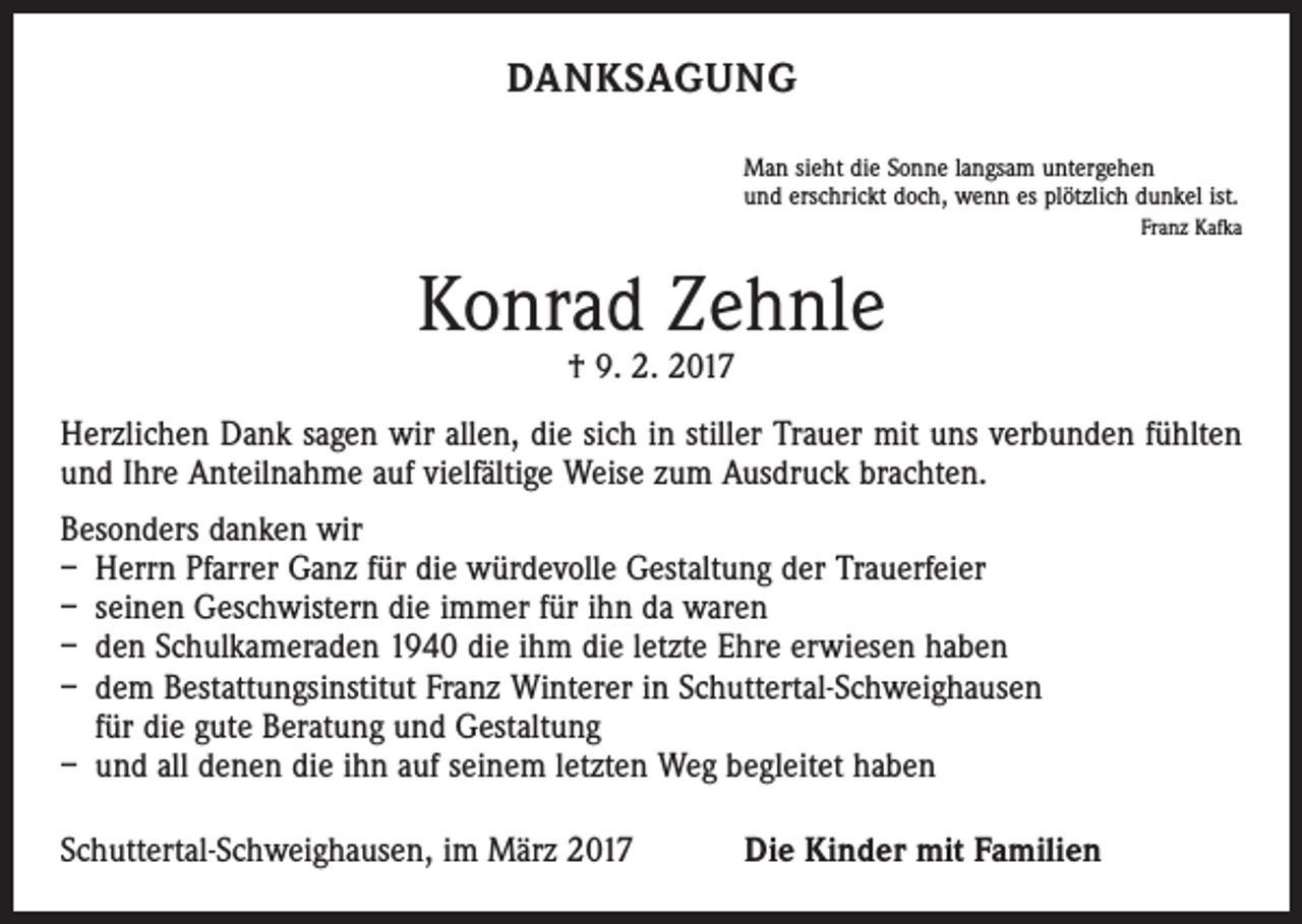 <p>DANKSAGUNG<br />Man sieht die Sonne langsam untergehen<br />und erschrickt doch, wenn es plötzlich dunkel ist.</p><p>Franz Kafka</p><p>Konrad Zehnle<br />† 9. 2. 2017</p><p>Herzlichen Dank sagen wir allen, die sich in stiller Trauer mit uns verbunden fühlten<br />und Ihre Anteilnahme auf vielfältige Weise zum Ausdruck brachten.<br />Besonders danken wir<br />– Herrn Pfarrer Ganz für die würdevolle Gestaltung der Trauerfeier<br />– seinen Geschwistern die immer für ihn da waren<br />– den Schulkameraden 1940 die ihm die letzte Ehre erwiesen haben<br />– dem Bestattungsinstitut Franz Winterer in Schuttertal-Schweighausen<br />für die gute Beratung und Gestaltung<br />– und all denen die ihn auf seinem letzten Weg begleitet haben<br />Schuttertal-Schweighausen, im März 2017</p><p>Die Kinder mit Familien</p>