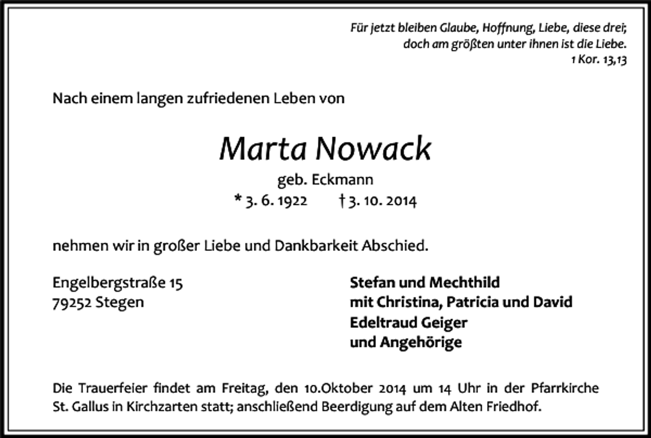 <p>Für jetzt bleiben Glaube, Hoffnung, Liebe, diese drei;<br />doch am größten unter ihnen ist die Liebe.<br />1 Kor. 13,13</p><p>Nach einem langen zufriedenen Leben von</p><p>Marta Nowack<br />geb. Eckmann<br />* 3. 6. 1922<br />† 3. 10. 2014</p><p>nehmen wir in großer Liebe und Dankbarkeit Abschied.<br />Engelbergstraße 15<br />79252 Stegen</p><p>Stefan und Mechthild<br />mit Christina, Patricia und David<br />Edeltraud Geiger<br />und Angehörige</p><p>Die Trauerfeier findet am Freitag, den 10.Oktober 2014 um 14 Uhr in der Pfarrkirche<br />St. Gallus in Kirchzarten statt; anschließend Beerdigung auf dem Alten Friedhof.</p>