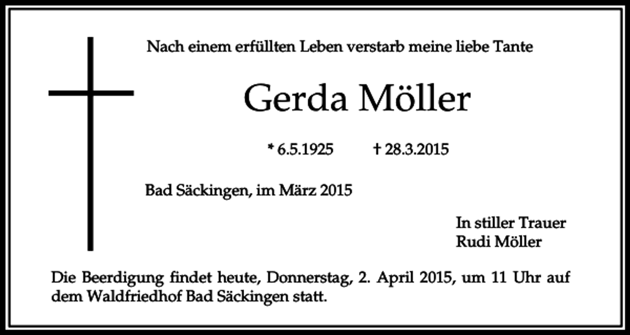<p>Nach einem erfüllten Leben verstarb meine liebe Tante</p><p>Gerda Möller<br />* 6.5.1925</p><p>† 28.3.2015</p><p>Bad Säckingen, im März 2015<br />In stiller Trauer<br />Rudi Möller<br />Die Beerdigung findet heute, Donnerstag, 2. April 2015, um 11 Uhr auf<br />dem Waldfriedhof Bad Säckingen statt.</p>
