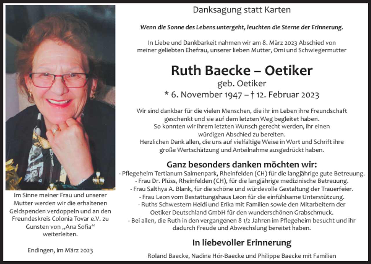 <p>Danksagung statt Karten<br />Wenn die Sonne des Lebens untergeht, leuchten die Sterne der Erinnerung.<br />In Liebe und Dankbarkeit nahmen wir am 8. März 2023 Abschied von<br />meiner geliebten Ehefrau, unserer lieben Mutter, Omi und Schwiegermutter</p><p>Ruth Baecke – Oetiker<br />geb. Oetiker<br />* 6. November 1947 – † 12. Februar 2023<br />Wir sind dankbar für die vielen Menschen, die ihr im Leben ihre Freundschaft<br />geschenkt und sie auf dem letzten Weg begleitet haben.<br />So konnten wir ihrem letzten Wunsch gerecht werden, ihr einen<br />würdigen Abschied zu bereiten.<br />Herzlichen Dank allen, die uns auf vielfältige Weise in Wort und Schrift ihre<br />große Wertschätzung und Anteilnahme ausgedrückt haben.</p><p>Ganz besonders danken möchten wir:<br />Im Sinne meiner Frau und unserer<br />Mutter werden wir die erhaltenen<br />Geldspenden verdoppeln und an den<br />Freundeskreis Colonia Tovar e.V. zu<br />Gunsten von „Ana Sofia“<br />weiterleiten.<br />Endingen, im März 2023</p><p>- Pflegeheim Tertianum Salmenpark, Rheinfelden (CH) für die langjährige gute Betreuung.<br />- Frau Dr. Plüss, Rheinfelden (CH), für die langjährige medizinische Betreuung.<br />- Frau Salthya A. Blank, für die schöne und würdevolle Gestaltung der Trauerfeier.<br />- Frau Leon vom Bestattungshaus Leon für die einfühlsame Unterstützung.<br />- Ruths Schwestern Heidi und Erika mit Familien sowie den Mitarbeitern der<br />Oetiker Deutschland GmbH für den wunderschönen Grabschmuck.<br />- Bei allen, die Ruth in den vergangenen 8 1/2 Jahren im Pflegeheim besucht und ihr<br />dadurch Freude und Abwechslung bereitet haben.</p><p>In liebevoller Erinnerung<br />Roland Baecke, Nadine Hör-Baecke und Philippe Baecke mit Familien</p>