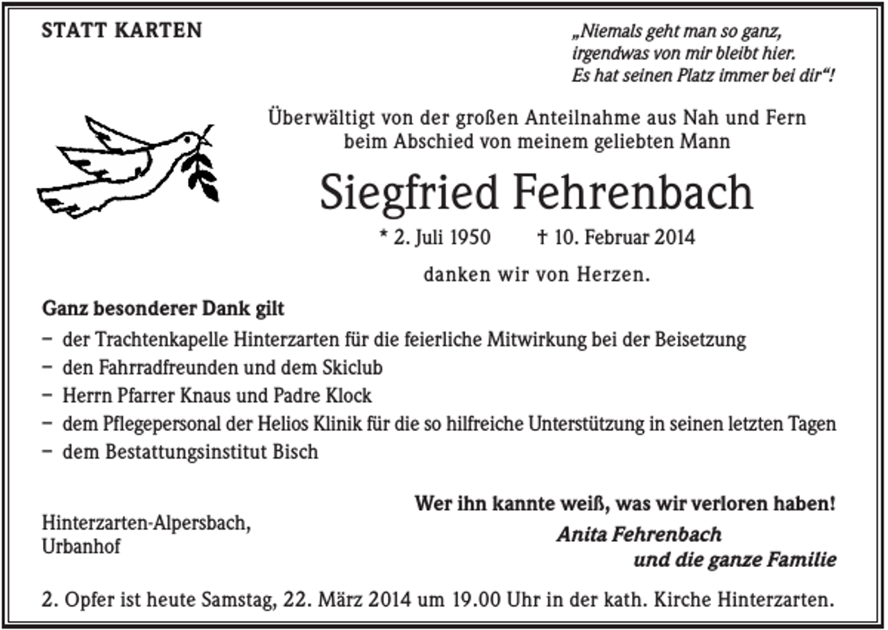 <p>STATT KARTEN</p><p>„Niemals geht man so ganz,<br />irgendwas von mir bleibt hier.<br />Es hat seinen Platz immer bei dir“!</p><p>Überwältigt von der großen Anteilnahme aus Nah und Fern<br />beim Abschied von meinem geliebten Mann</p><p>Siegfried Fehrenbach<br />* 2. Juli 1950</p><p>† 10. Februar 2014</p><p>danken wir von Herzen.<br />Ganz besonderer Dank gilt<br />– der Trachtenkapelle Hinterzarten für die feierliche Mitwirkung bei der Beisetzung<br />– den Fahrradfreunden und dem Skiclub<br />– Herrn Pfarrer Knaus und Padre Klock<br />– dem Pflegepersonal der Helios Klinik für die so hilfreiche Unterstützung in seinen letzten Tagen<br />– dem Bestattungsinstitut Bisch<br />Hinterzarten-Alpersbach,<br />Urbanhof</p><p>Wer ihn kannte weiß, was wir verloren haben!<br />Anita Fehrenbach<br />und die ganze Familie</p><p>2. Opfer ist heute Samstag, 22. März 2014 um 19.00 Uhr in der kath. Kirche Hinterzarten.</p>