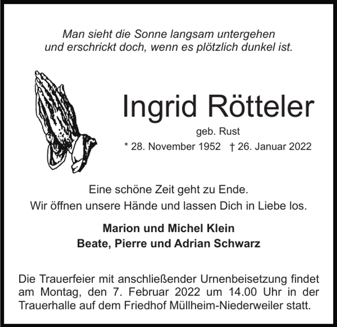 <p>Man sieht die Sonne langsam untergehen<br />und erschrickt doch, wenn es plötzlich dunkel ist.</p><p>Ingrid Rötteler<br />geb. Rust<br />* 28. November 1952 † 26. Januar 2022</p><p>Eine schöne Zeit geht zu Ende.<br />Wir öffnen unsere Hände und lassen Dich in Liebe los.<br />Marion und Michel Klein<br />Beate, Pierre und Adrian Schwarz<br />Die Trauerfeier mit anschließender Urnenbeisetzung findet<br />am Montag, den 7. Februar 2022 um 14.00 Uhr in der<br />Trauerhalle auf dem Friedhof Müllheim-Niederweiler statt.</p>