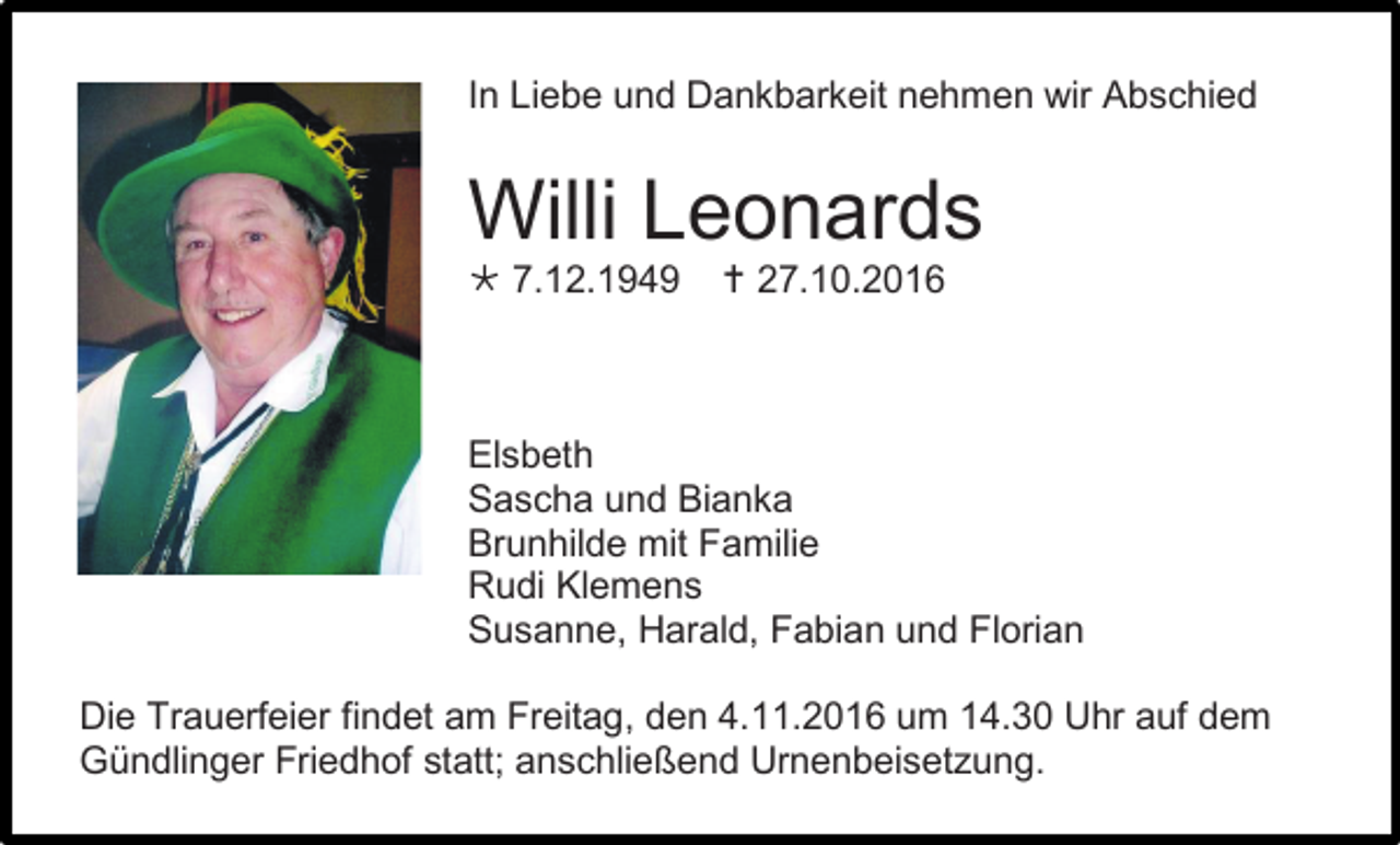 <p>In Liebe und Dankbarkeit nehmen wir Abschied</p><p>Willi Leonards<br /> 7.12.1949</p><p> 27.10.2016</p><p>Elsbeth<br />Sascha und Bianka<br />Brunhilde mit Familie<br />Rudi Klemens<br />Susanne, Harald, Fabian und Florian<br />Die Trauerfeier findet am Freitag, den 4.11.2016 um 14.30 Uhr auf dem<br />Gündlinger Friedhof statt; anschließend Urnenbeisetzung.</p>