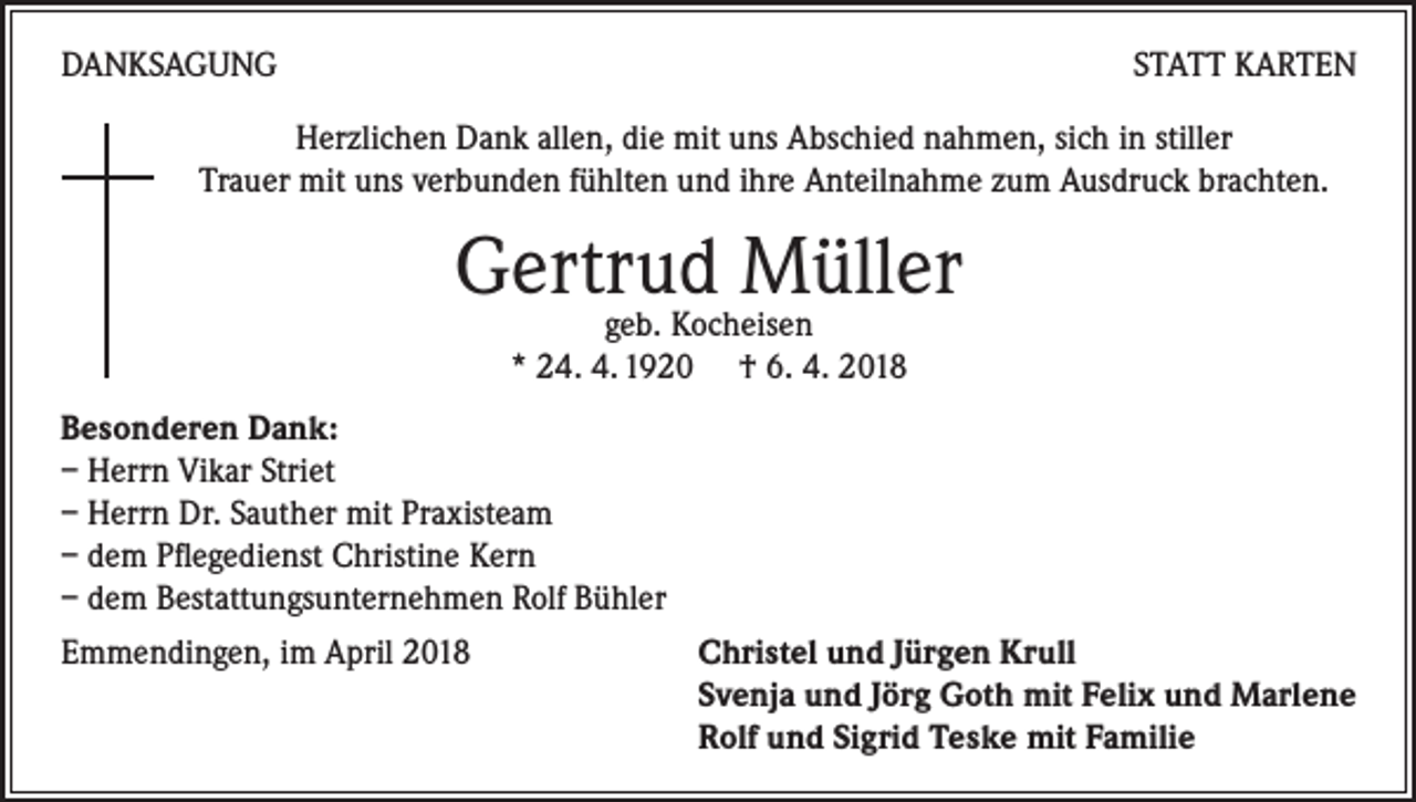 <p>DANKSAGUNG</p><p>STATT KARTEN</p><p>Herzlichen Dank allen, die mit uns Abschied nahmen, sich in stiller<br />Trauer mit uns verbunden fühlten und ihre Anteilnahme zum Ausdruck brachten.</p><p>Gertrud<br />Müller<br />geb. Kocheisen<br />* 24. 4. 1920 † 6. 4. 2018<br />Besonderen Dank:<br />– Herrn Vikar Striet<br />– Herrn Dr. Sauther mit Praxisteam<br />– dem Pflegedienst Christine Kern<br />– dem Bestattungsunternehmen Rolf Bühler<br />Emmendingen, im April 2018<br />Christel und Jürgen Krull</p><p>Svenja und Jörg Goth mit Felix und Marlene</p><p>Rolf und Sigrid Teske mit Familie</p>