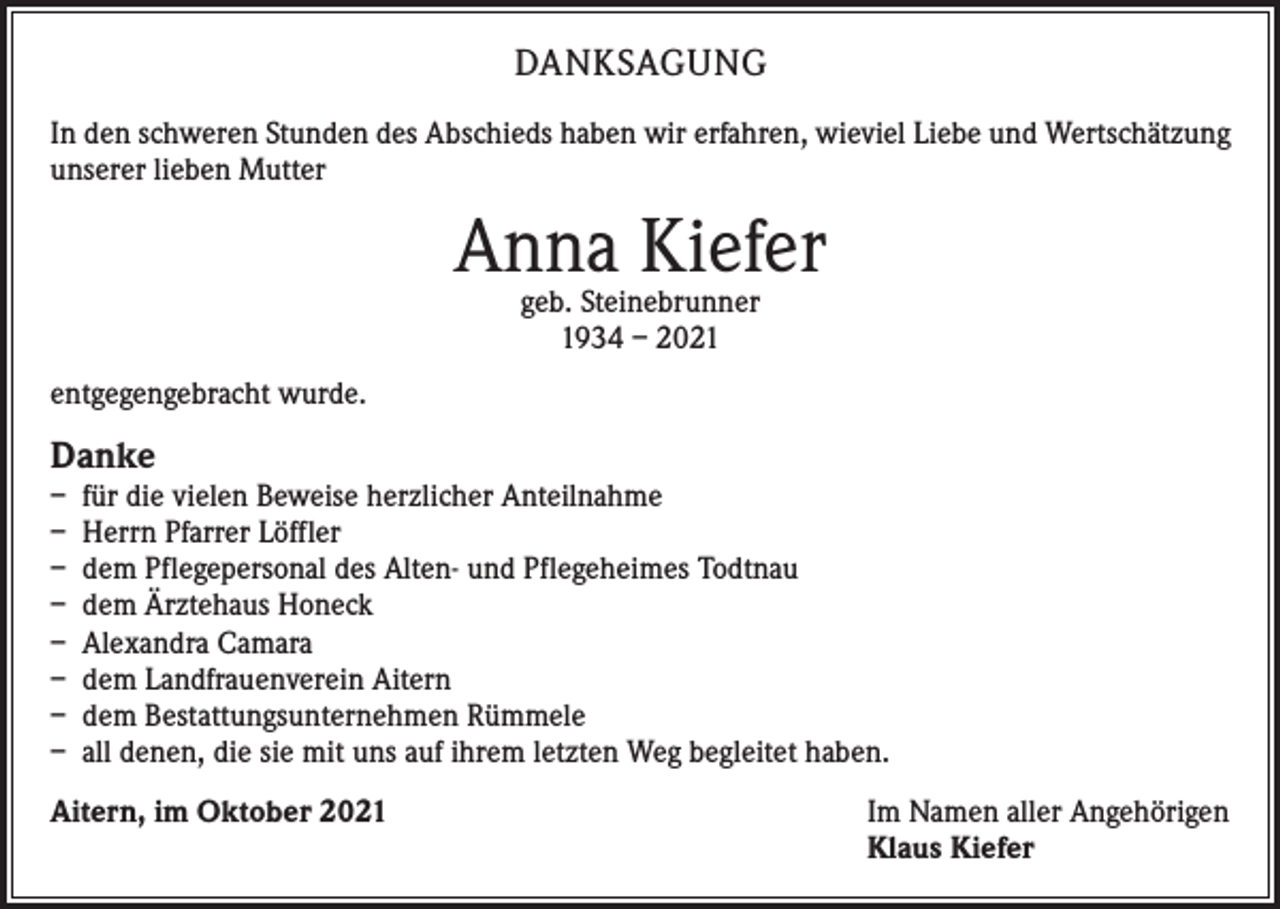 <p>DANKSAGUNG<br />In den schweren Stunden des Abschieds haben wir erfahren, wieviel Liebe und Wertschätzung<br />unserer lieben Mutter</p><p>Anna Kiefer<br />geb. Steinebrunner<br />1934 – 2021</p><p>entgegengebracht wurde.</p><p>Danke</p><p>– für die vielen Beweise herzlicher Anteilnahme<br />– Herrn Pfarrer Löffler<br />– dem Pflegepersonal des Alten- und Pflegeheimes Todtnau<br />– dem Ärztehaus Honeck<br />– Alexandra Camara<br />– dem Landfrauenverein Aitern<br />– dem Bestattungsunternehmen Rümmele<br />– all denen, die sie mit uns auf ihrem letzten Weg begleitet haben.<br />Aitern, im Oktober 2021</p><p>I m Namen aller Angehörigen<br />Klaus Kiefer</p>