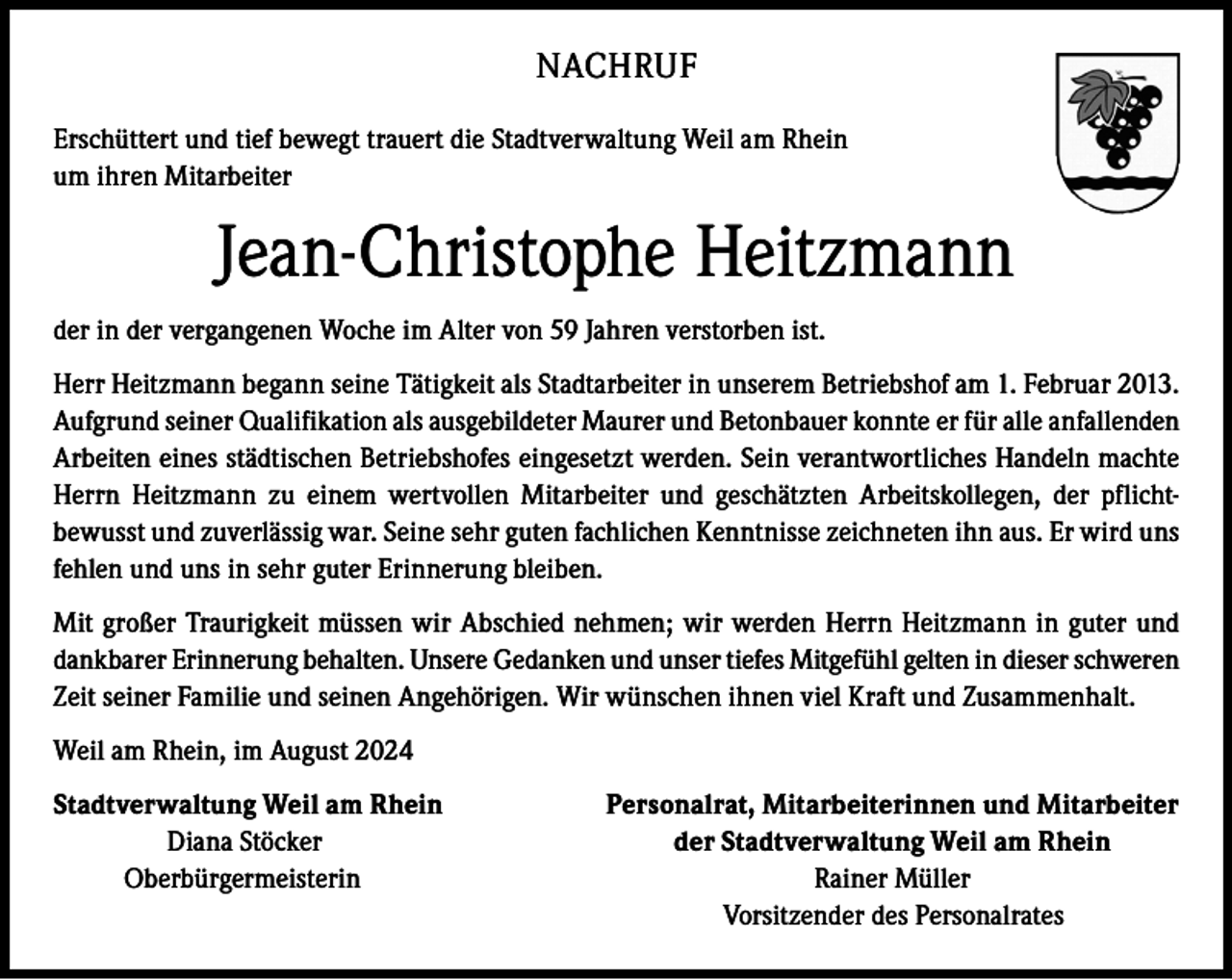 <p>NACHRUF<br />Erschüttert und tief bewegt trauert die Stadtverwaltung Weil am Rhein<br />um ihren Mitarbeiter</p><p>Jean-Christophe Heitzmann<br />der in der vergangenen Woche im Alter von 59 Jahren verstorben ist.<br />Herr Heitzmann begann seine Tätigkeit als Stadtarbeiter in unserem Betriebshof am 1. Februar 2013.<br />Aufgrund seiner Qualifikation als ausgebildeter Maurer und Betonbauer konnte er für alle anfallenden<br />Arbeiten eines städtischen Betriebshofes eingesetzt werden. Sein verantwortliches Handeln machte<br />Herrn Heitzmann zu einem wertvollen Mitarbeiter und geschätzten Arbeitskollegen, der pflichtbewusst und zuverlässig war. Seine sehr guten fachlichen Kenntnisse zeichneten ihn aus. Er wird uns<br />fehlen und uns in sehr guter Erinnerung bleiben.<br />Mit großer Traurigkeit müssen wir Abschied nehmen; wir werden Herrn Heitzmann in guter und<br />dankbarer Erinnerung behalten. Unsere Gedanken und unser tiefes Mitgefühl gelten in dieser schweren<br />Zeit seiner Familie und seinen Angehörigen. Wir wünschen ihnen viel Kraft und Zusammenhalt.<br />Weil am Rhein, im August 2024<br />Stadtverwaltung Weil am Rhein<br />Personalrat, Mitarbeiterinnen und Mitarbeiter<br />Diana Stöcker<br />der Stadtverwaltung Weil am Rhein<br />Oberbürgermeisterin<br />Rainer Müller</p><p>Vorsitzender des Personalrates</p>