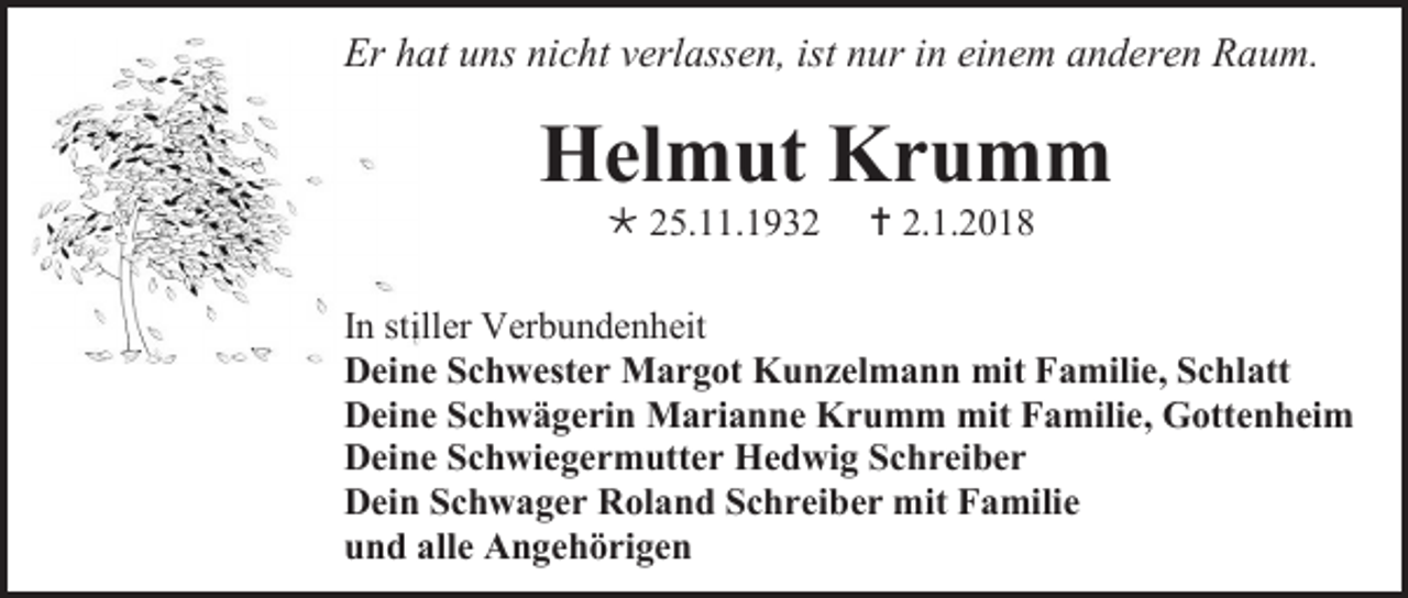 <p>Er hat uns nicht verlassen, ist nur in einem anderen Raum.</p><p>Helmut Krumm<br /> 25.11.1932</p><p> 2.1.2018</p><p>In stiller Verbundenheit<br />Deine Schwester Margot Kunzelmann mit Familie, Schlatt<br />Deine Schwägerin Marianne Krumm mit Familie, Gottenheim<br />Deine Schwiegermutter Hedwig Schreiber<br />Dein Schwager Roland Schreiber mit Familie<br />und alle Angehörigen</p>