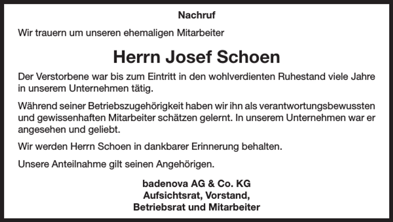 <p>Nachruf<br />Wir trauern um unseren ehemaligen Mitarbeiter</p><p>Herrn Josef Schoen<br />Der Verstorbene war bis zum Eintritt in den wohlverdienten Ruhestand viele Jahre<br />in unserem Unternehmen tätig.<br />Während seiner Betriebszugehörigkeit haben wir ihn als verantwortungsbewussten<br />und gewissenhaften Mitarbeiter schätzen gelernt. In unserem Unternehmen war er<br />angesehen und geliebt.<br />Wir werden Herrn Schoen in dankbarer Erinnerung behalten.<br />Unsere Anteilnahme gilt seinen Angehörigen.<br />badenova AG &amp; Co. KG<br />Aufsichtsrat, Vorstand,<br />Betriebsrat und Mitarbeiter</p>