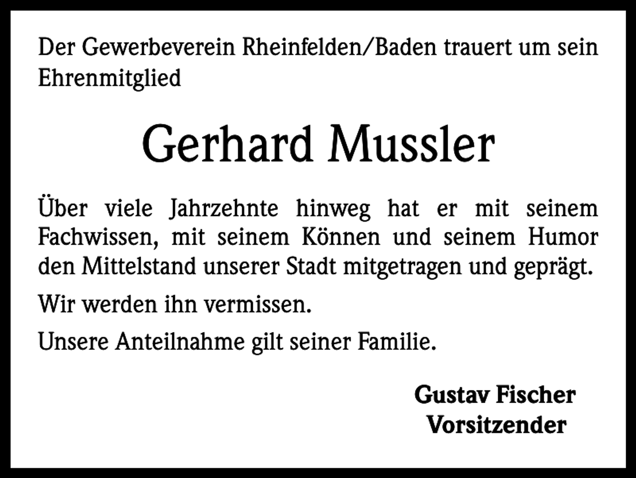 <p>Der Gewerbeverein Rheinfelden/Baden trauert um sein<br />Ehrenmitglied</p><p>Gerhard Mussler<br />Über viele Jahrzehnte hinweg hat er mit seinem<br />Fachwissen, mit seinem Können und seinem Humor<br />den Mittelstand unserer Stadt mitgetragen und geprägt.<br />Wir werden ihn vermissen.<br />Unsere Anteilnahme gilt seiner Familie.<br />Gustav Fischer<br />Vorsitzender</p>