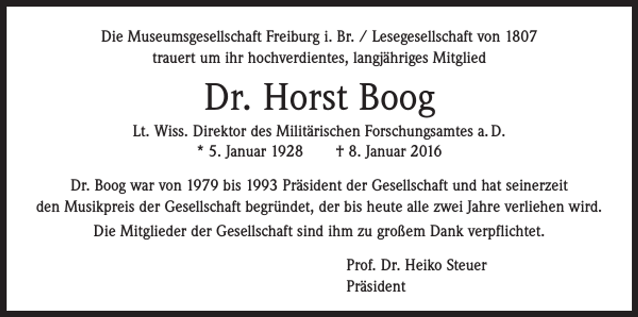 <p>Die Museumsgesellschaft Freiburg i. Br. / Lesegesellschaft von 1807<br />trauert um ihr hochverdientes, langjähriges Mitglied</p><p>Dr. Horst Boog<br />Lt. Wiss. Direktor des Militärischen Forschungsamtes a. D.<br />* 5. Januar 1928 † 8. Januar 2016<br />Dr. Boog war von 1979 bis 1993 Präsident der Gesellschaft und hat seinerzeit<br />den ­Musikpreis der Gesellschaft begründet, der bis heute alle zwei Jahre verliehen wird.<br />Die Mitglieder der Gesellschaft sind ihm zu großem Dank verpflichtet.<br />Prof. Dr. Heiko Steuer<br />Präsident</p>